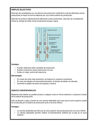 SIMPLES SELECTIVOS:
Este tipo de completación es una técnica de producción mediante la cual las diferentes zonas
productivas lo hacen en forma selectiva por una misma tubería de producción.
Además de producir selectivamente diferentes zonas productivas, este tipo de completación
ofrece la ventaja de aislar zonas productoras de gas y agua.
Ventajas:
• Pueden obtenerse altos caudales de producción.
• Pueden producirse varios reservorios a la vez.
• Existe un mejor control del reservorio.
Desventajas:
• En zonas de corta vida productiva, se traduce en mayores inversiones.
• En caso de trabajos de reacondicionamiento, el tiempo de taladro es elevado.
• Aumenta el peligro de pesca de equipos y tubería.
DOBLES CONVENCIONALES:
Mediante este diseño es posible producir cualquier zona en forma selectiva o conjunta a través
de la tubería de producción.
Esto se llevará a cabo a través de una camisa deslizable que hace que la zona superior pueda
ser producida por la tubería de producción junto a la zona inferior.
Ventajas:
• La camisa deslizable permite que la zona superior sea producida junto a la zona inferior.
• La camisa deslizable permite realizar el levantamiento artificial por el gas en la zona
superior.
Mandril de LAG
Tubería de producción
Revestimiento de
producción
Intervalos cañoneados
Empacadura
Hidraulica
Válvula de
circulación
Empacadura DG
ó Permanente
Mandril de LAG
Tubería de producción
Revestimiento de
producción
Intervalos cañoneados
Empacadura
Hidraulica
Válvula de
circulación
Empacadura DG
ó Permanente
 