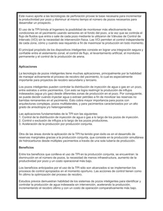 Este nuevo aporte a las tecnologías de perforación provee la base necesaria para incrementar
la productividad por pozo y disminuir al mismo tiempo el número de pozos necesarios para
desarrollar un prospecto.
El uso de la TPI brinda al Ingeniero la posibilidad de monitorear más efectivamente las
condiciones en el yacimiento usando sensores en el fondo del pozo, a la vez que se controla el
flujo de fluidos que entra o sale de cada pozo mediante la utilizaron de Válvulas de Control de
Intervalo (VCI) sin la necesidad de intervención física. Las VCI permiten el control independiente
de cada zona, cómo y cuando sea requerido a fin de maximizar la producción en todo momento.
El principal propósito de los dispositivos inteligentes consiste en lograr una integración segura y
confiable entre el aislamiento zonal, el control de flujo, el levantamiento artificial, el monitoreo
permanente y el control de la producción de arena.
Aplicaciones
La tecnología de pozos inteligentes tiene muchas aplicaciones, principalmente por la habilidad
de manejar activamente el proceso de recobro del yacimiento, lo cual es especialmente
importante para proyectos de recobro secundario y terciario.
Los pozos inteligentes pueden controlar la distribución de inyección de agua o gas en un pozo,
entre estratos o entre yacimientos. Con esto se logra restringir la producción de influjos
indeseados (agua y/o gas) desde diferentes zonas de producción en el pozo. Por consiguiente,
se puede decidir cuándo inyectar agua o extraer petróleo a fin de movilizar las reservas no
barridas remanentes en el yacimiento. Esto cobra mayor importancia para pozos con
arquitecturas complejas, pozos multilaterales, y para yacimientos caracterizados por un alto
grado de anisotropía y/o heterogeneidad.
Las aplicaciones fundamentales de la TPI son las siguientes:
1. Control de la distribución de inyección de agua o gas a lo largo de los pozos de inyección.
2. Control o exclusión de influjos a lo largo de los pozos productores.
3. Aceleración de la producción por producción conjunta.
Otra de las áreas donde la aplicación de la TPI ha tenido gran éxito es en el desarrollo de
reservas marginales gracias a la producción conjunta, que consiste en la producción simultánea
de hidrocarburos desde múltiples yacimientos a través de una sola tubería de producción.
Beneficios
Entre los beneficios que conlleva el uso de TPI en la producción conjunta, se encuentran: la
disminución en el número de pozos, la necesidad de menos infraestructura, aumento de la
productividad por pozo y un costo operacional más bajo.
Los beneficios anticipados por el uso de la TPI sólo son alcanzados si se implementan los
procesos de control apropiados en el momento oportuno. Las acciones de control tienen como
fin último la optimización del proceso de recobro.
Estudios previos demuestran habilidad de los sistemas de pozos inteligentes para identificar y
controlar la producción de agua indeseada sin intervención, acelerando la producción,
incrementando el recobro último y con un costo de operación comparativamente más bajo.
 