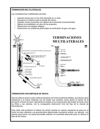 TERMINACIÓN MULTILATERALES.
Las completaciónes multilaterales permiten:
• Explotar arenas que no han sido drenadas en un área.
• Recuperar la máxima reserva posible del mismo.
• Explotar nuevos horizontes con objetivo de incrementar la productividad.
• Mejorar la rentabilidad y el valor de los proyectos.
• Reservorios con espesor delgado.
• Reservorios con problemas potenciales de confinación de gas o de agua.
TERMINACIÓN CON EMPAQUE DE GRAVA
Que se utiliza en pozos cuyas niveles productores son estructuralmente débiles, que ofrecen poca
resistencia a la fuerza originada por los fluidos que arrastran arena desde el interior de la
formación al fondo de pozo, taponando los baleos y los componentes del arreglo de fondo como
los filtros y las válvulas, con la consiguiente obstrucción final del flujo de la mezcla de
hidrocarburos.
Para evitar este problema el método de control consiste en colocar empaques de grava en el
fondo de pozo utilizando una granulometría determinada mezclando arenas, por ejemplo con
resinas para formar una pared permeable artificial con porosidad adecuada para no obstruir el
flujo de los fluidos.
 