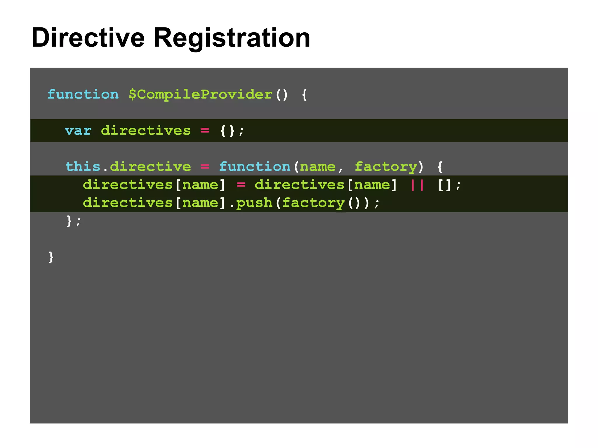 Directive Registration function $CompileProvider() { var directives = {}; this.directive = function(name, factory) { directives[name] = directives[name] || []; directives[name].push(factory()); }; } 