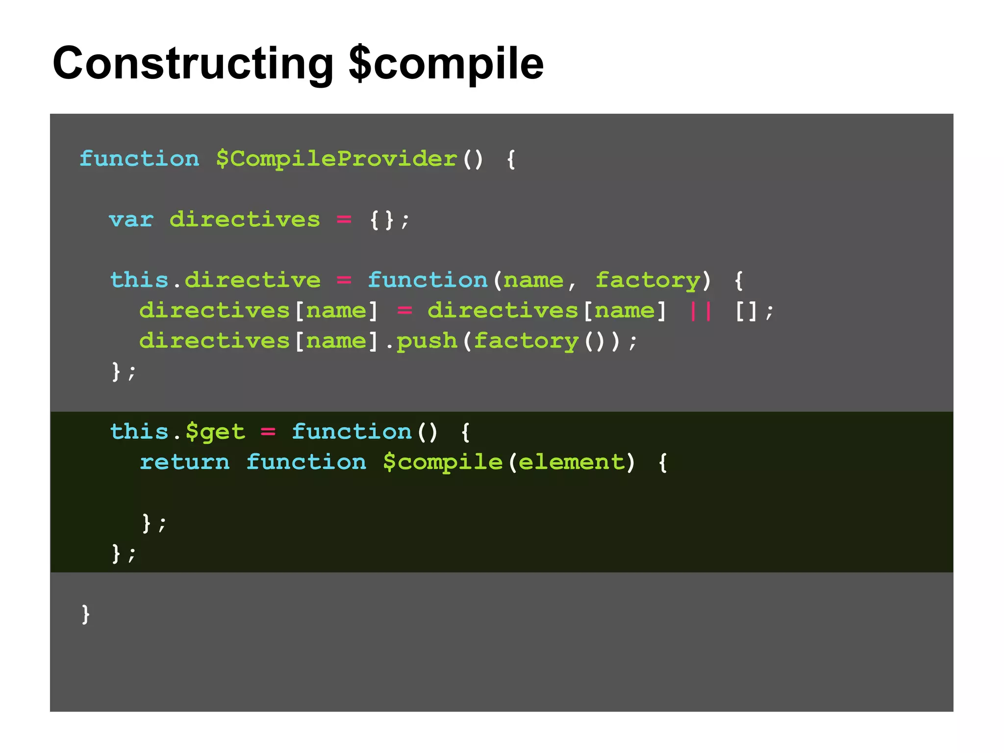Constructing $compile function $CompileProvider() { var directives = {}; this.directive = function(name, factory) { directives[name] = directives[name] || []; directives[name].push(factory()); }; this.$get = function() { return function $compile(element) { }; }; } 