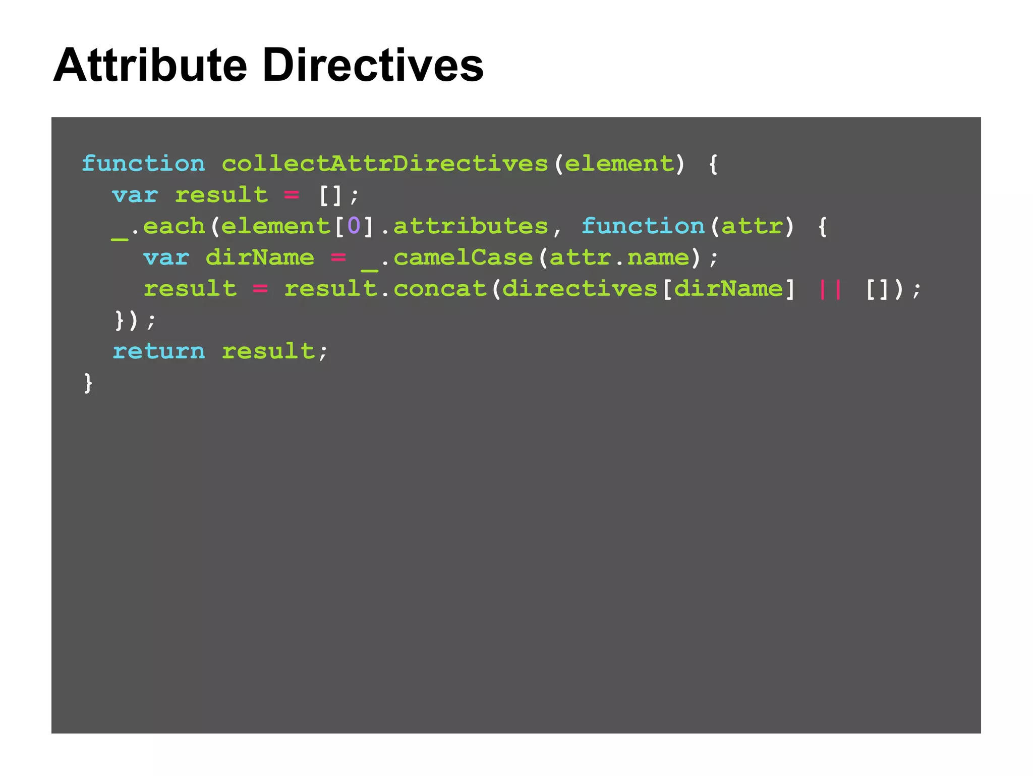 Attribute Directives function collectAttrDirectives(element) { var result = []; _.each(element[0].attributes, function(attr) { var dirName = _.camelCase(attr.name); result = result.concat(directives[dirName] || []); }); return result; } 