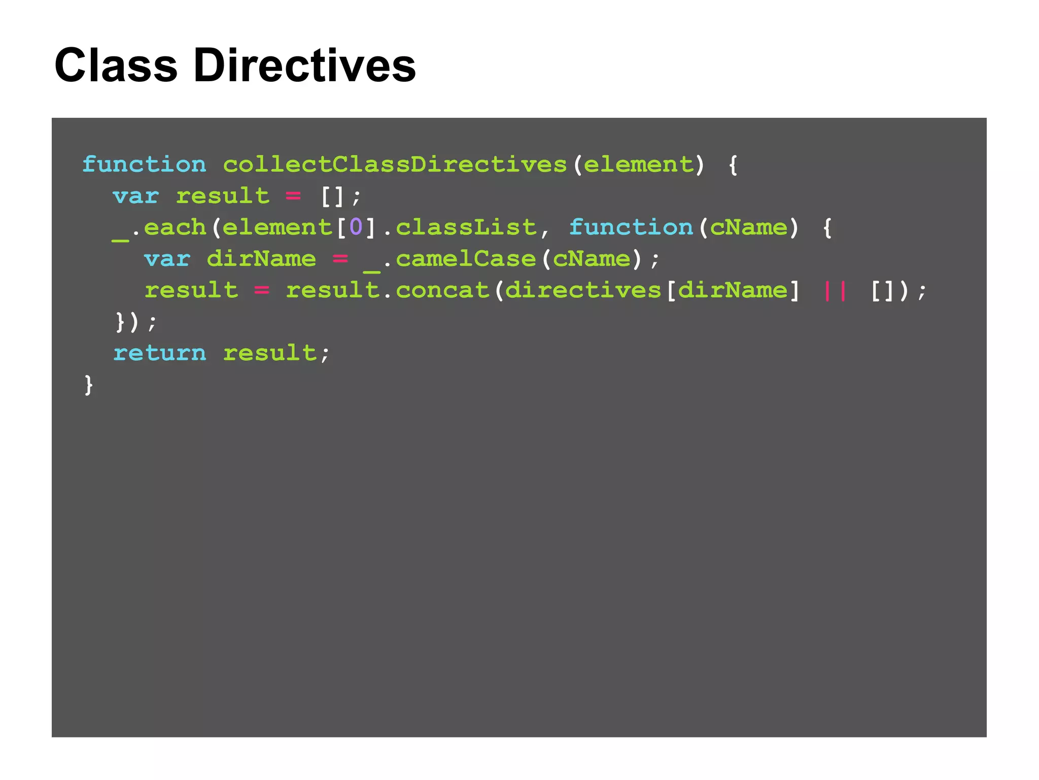 Class Directives function collectClassDirectives(element) { var result = []; _.each(element[0].classList, function(cName) { var dirName = _.camelCase(cName); result = result.concat(directives[dirName] || []); }); return result; } 