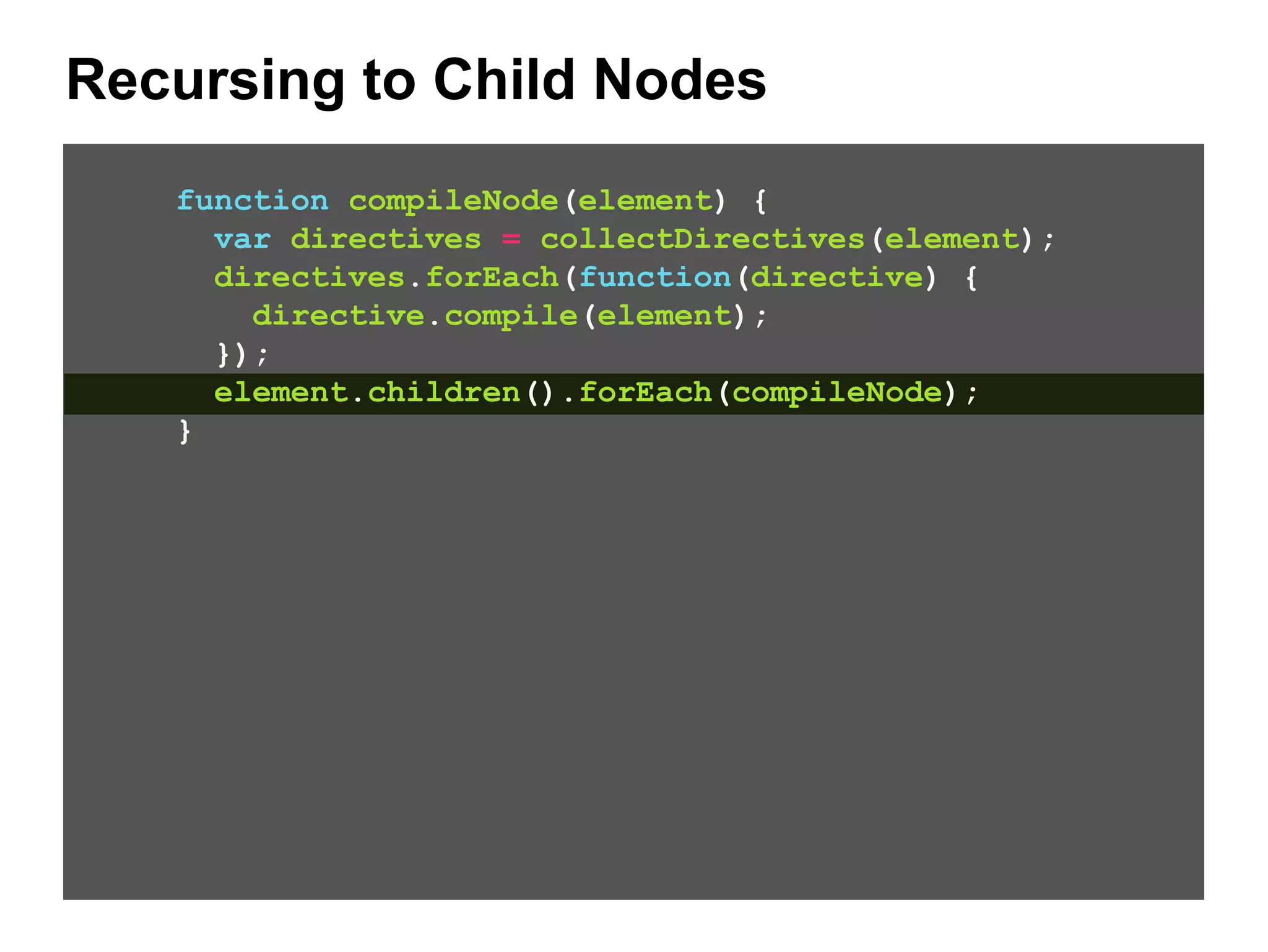 Recursing to Child Nodes function compileNode(element) { var directives = collectDirectives(element); directives.forEach(function(directive) { directive.compile(element); }); element.children().forEach(compileNode); } 