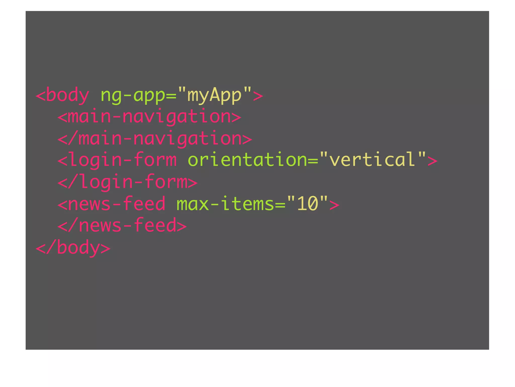 <body ng-app="myApp"> <main-navigation> </main-navigation> <login-form orientation="vertical"> </login-form> <news-feed max-items="10"> </news-feed> </body> 