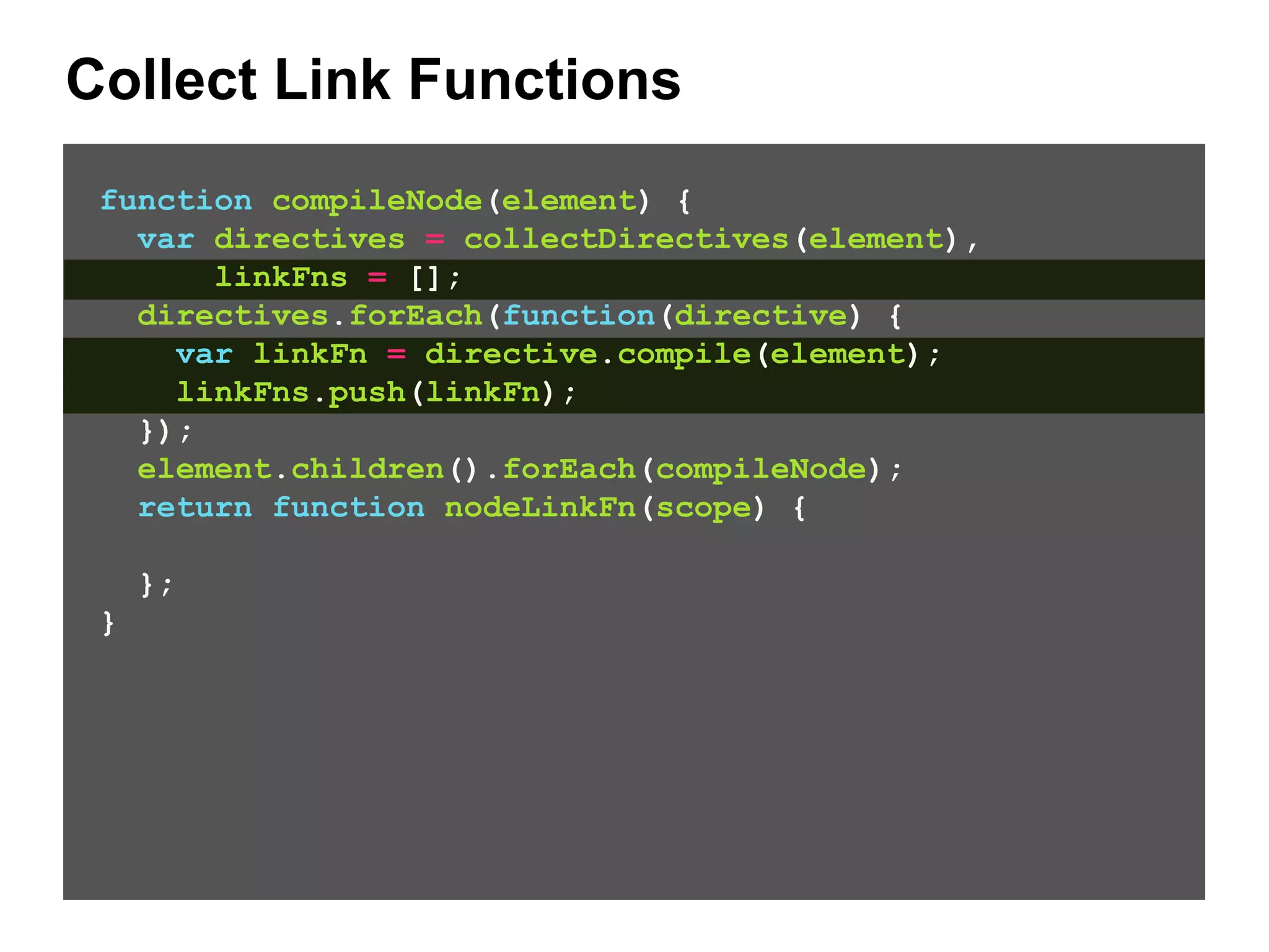 Collect Link Functions function compileNode(element) { var directives = collectDirectives(element), linkFns = []; directives.forEach(function(directive) { var linkFn = directive.compile(element); linkFns.push(linkFn); }); element.children().forEach(compileNode); return function nodeLinkFn(scope) { }; } 