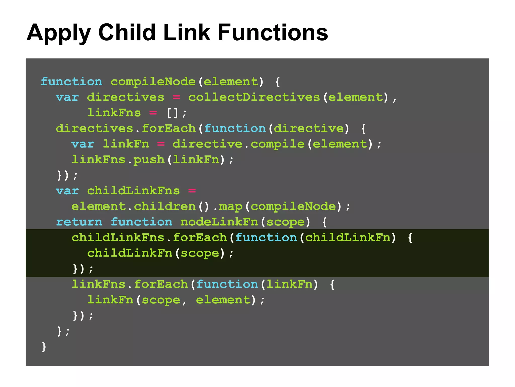 Apply Child Link Functions function compileNode(element) { var directives = collectDirectives(element), linkFns = []; directives.forEach(function(directive) { var linkFn = directive.compile(element); linkFns.push(linkFn); }); var childLinkFns = element.children().map(compileNode); return function nodeLinkFn(scope) { childLinkFns.forEach(function(childLinkFn) { childLinkFn(scope); }); linkFns.forEach(function(linkFn) { linkFn(scope, element); }); }; } 