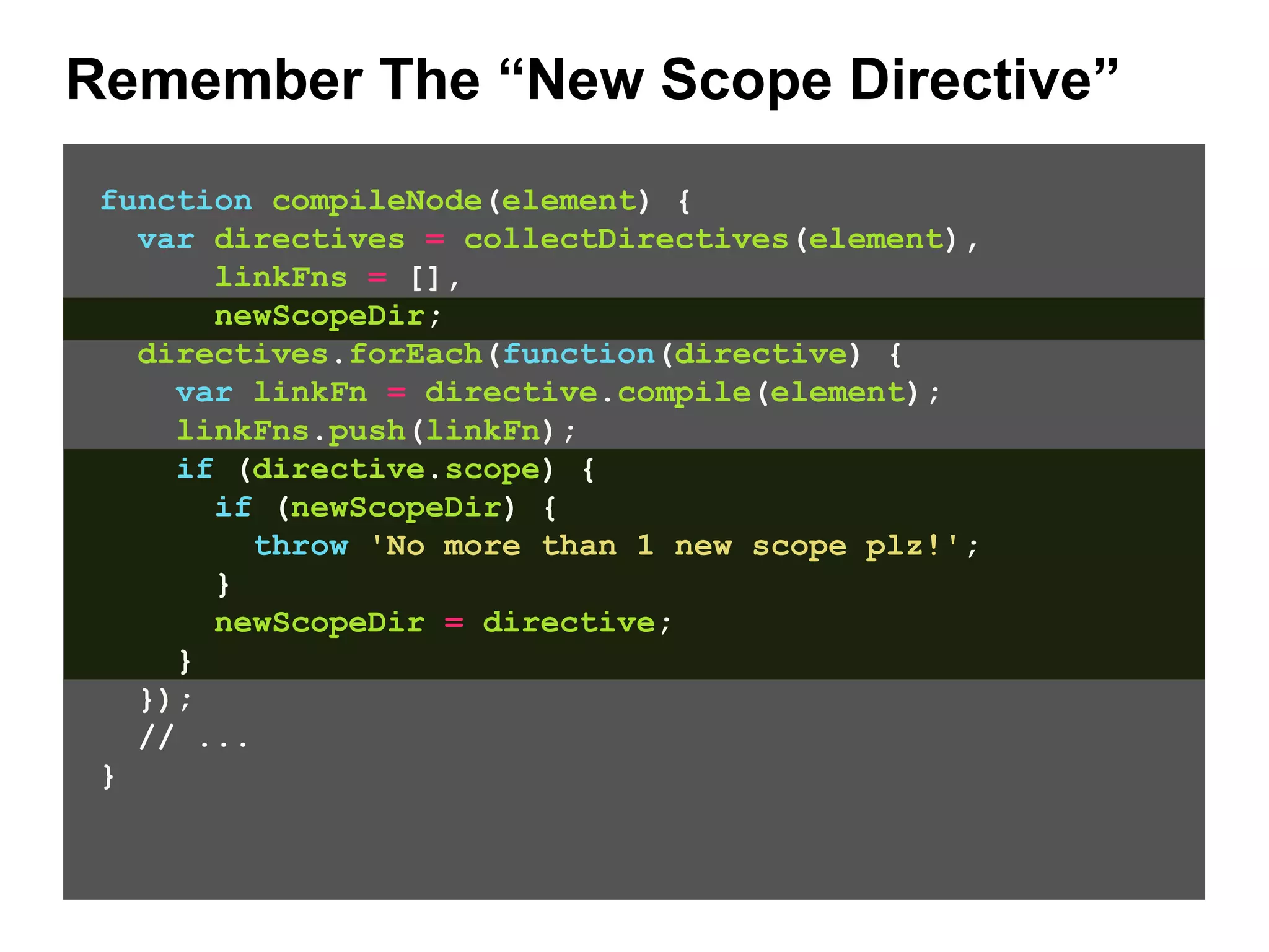 Remember The “New Scope Directive” function compileNode(element) { var directives = collectDirectives(element), linkFns = [], newScopeDir; directives.forEach(function(directive) { var linkFn = directive.compile(element); linkFns.push(linkFn); if (directive.scope) { if (newScopeDir) { throw 'No more than 1 new scope plz!'; } newScopeDir = directive; } }); // ... } 