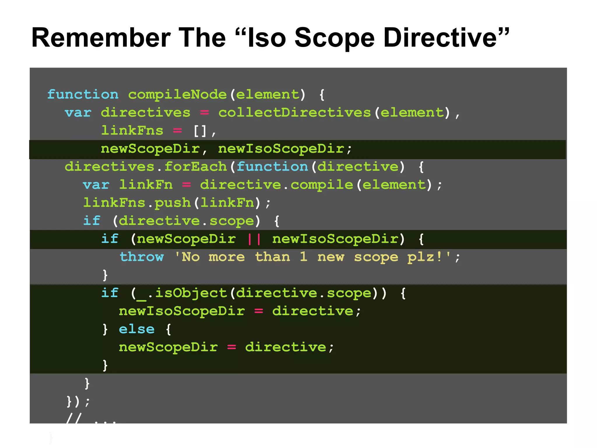 Remember The “Iso Scope Directive” function compileNode(element) { var directives = collectDirectives(element), linkFns = [], newScopeDir, newIsoScopeDir; directives.forEach(function(directive) { var linkFn = directive.compile(element); linkFns.push(linkFn); if (directive.scope) { if (newScopeDir || newIsoScopeDir) { throw 'No more than 1 new scope plz!'; } if (_.isObject(directive.scope)) { newIsoScopeDir = directive; } else { newScopeDir = directive; } } }); // ... } 