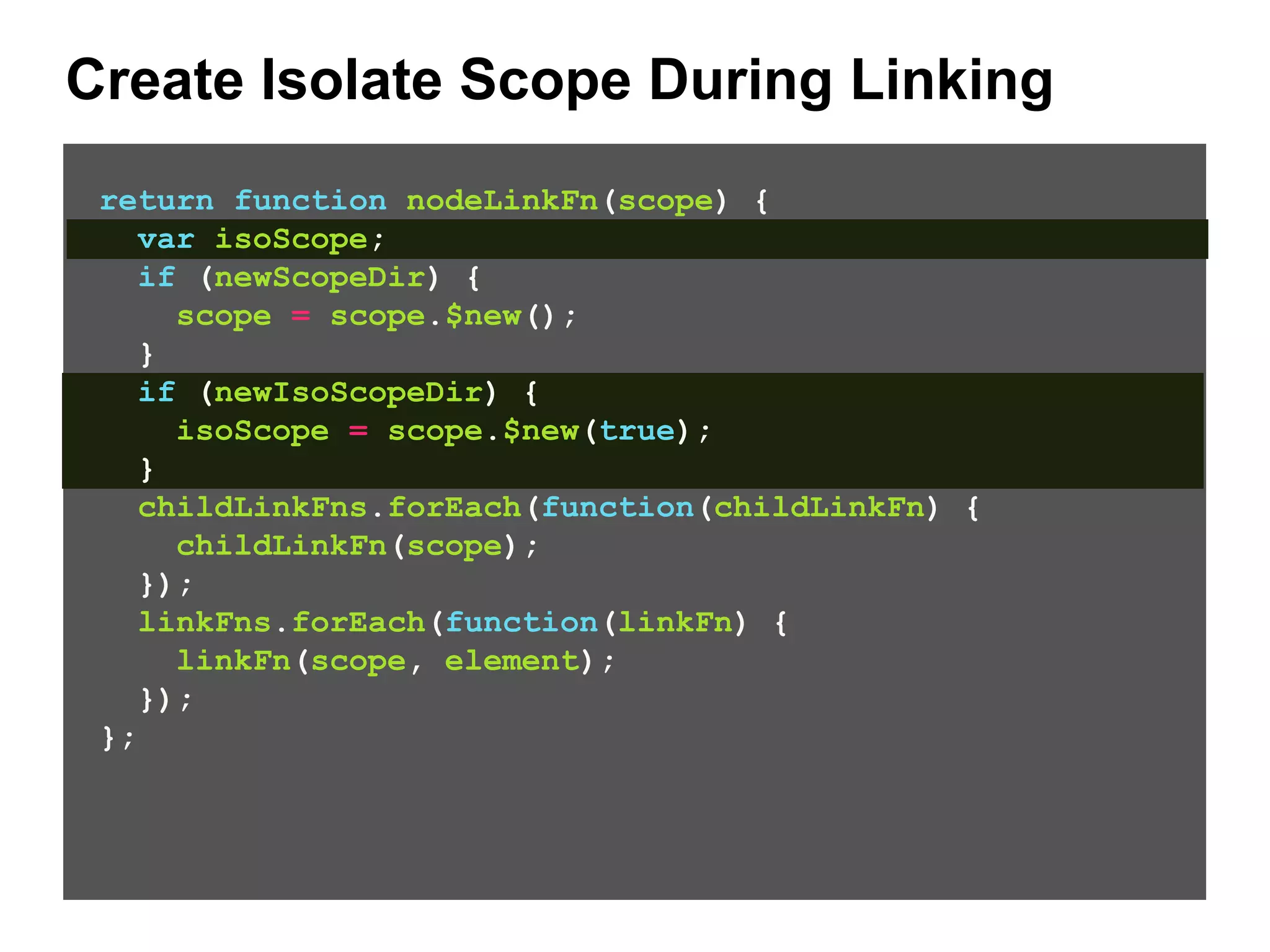 Create Isolate Scope During Linking return function nodeLinkFn(scope) { var isoScope; if (newScopeDir) { scope = scope.$new(); } if (newIsoScopeDir) { isoScope = scope.$new(true); } childLinkFns.forEach(function(childLinkFn) { childLinkFn(scope); }); linkFns.forEach(function(linkFn) { linkFn(scope, element); }); }; 