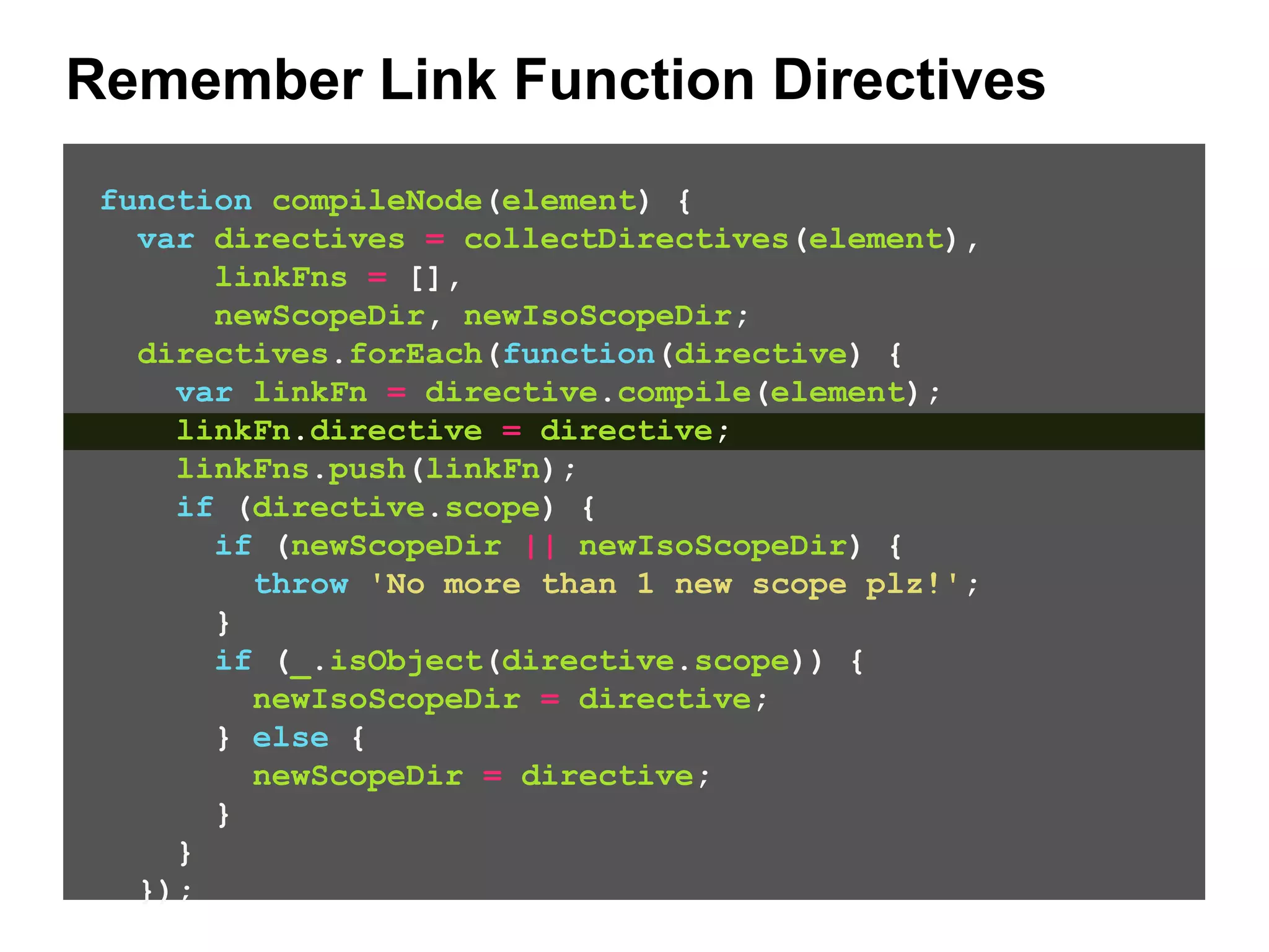 Remember Link Function Directives function compileNode(element) { var directives = collectDirectives(element), linkFns = [], newScopeDir, newIsoScopeDir; directives.forEach(function(directive) { var linkFn = directive.compile(element); linkFn.directive = directive; linkFns.push(linkFn); if (directive.scope) { if (newScopeDir || newIsoScopeDir) { throw 'No more than 1 new scope plz!'; } if (_.isObject(directive.scope)) { newIsoScopeDir = directive; } else { newScopeDir = directive; } } }); // ... 