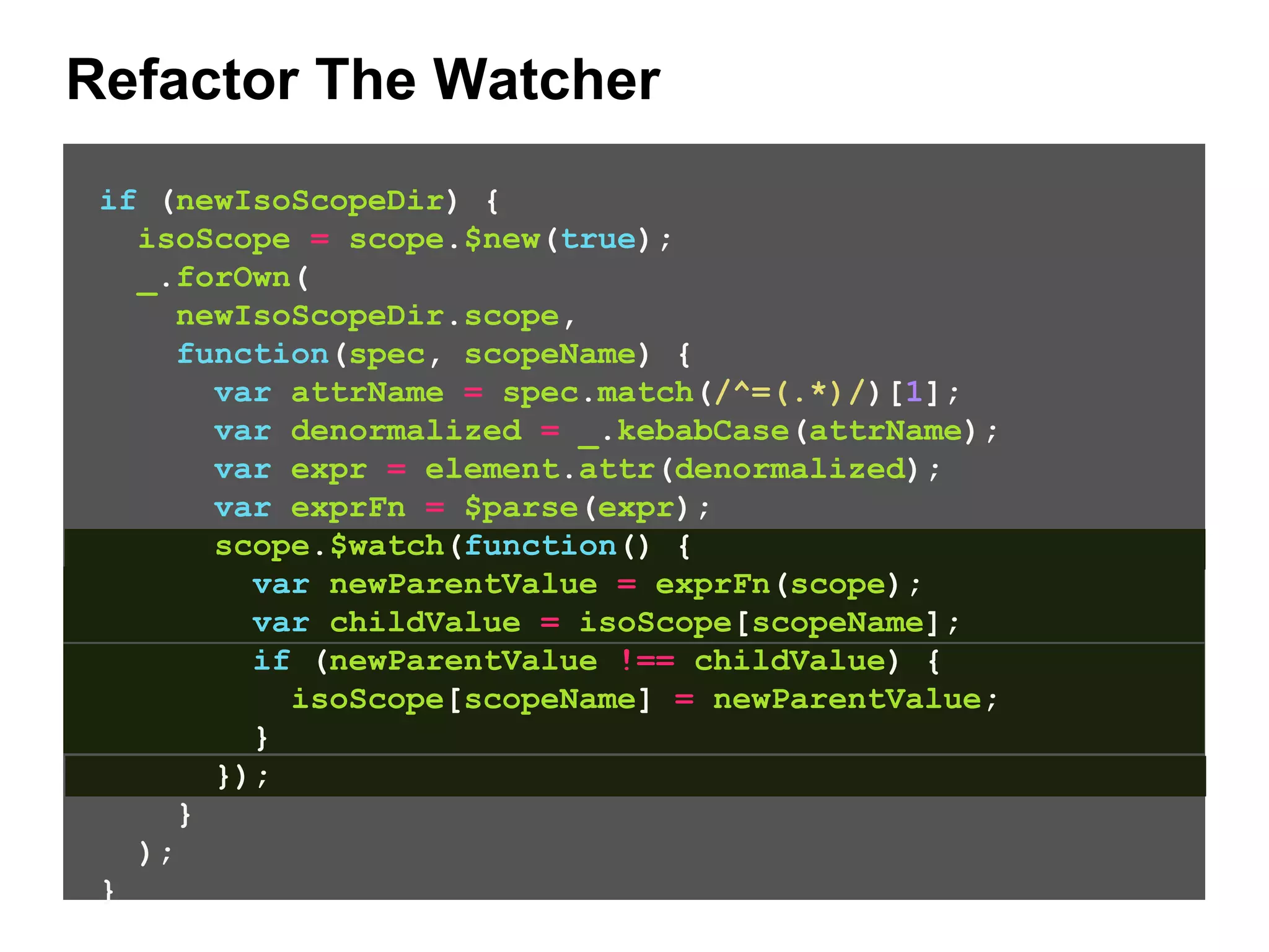 Refactor The Watcher if (newIsoScopeDir) { isoScope = scope.$new(true); _.forOwn( newIsoScopeDir.scope, function(spec, scopeName) { var attrName = spec.match(/^=(.*)/)[1]; var denormalized = _.kebabCase(attrName); var expr = element.attr(denormalized); var exprFn = $parse(expr); scope.$watch(function() { var newParentValue = exprFn(scope); var childValue = isoScope[scopeName]; if (newParentValue !== childValue) { isoScope[scopeName] = newParentValue; } }); } ); } 