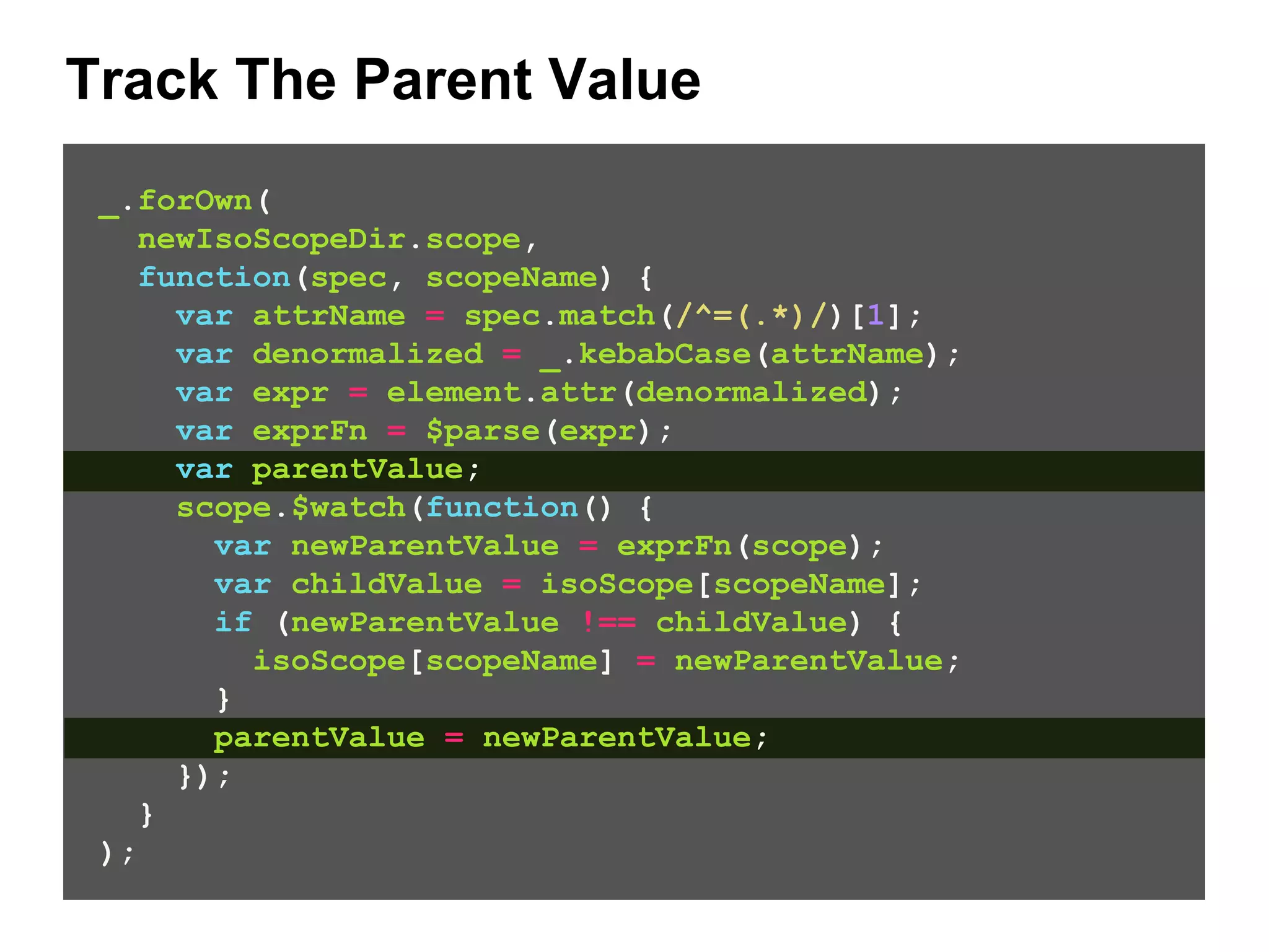 Track The Parent Value _.forOwn( newIsoScopeDir.scope, function(spec, scopeName) { var attrName = spec.match(/^=(.*)/)[1]; var denormalized = _.kebabCase(attrName); var expr = element.attr(denormalized); var exprFn = $parse(expr); var parentValue; scope.$watch(function() { var newParentValue = exprFn(scope); var childValue = isoScope[scopeName]; if (newParentValue !== childValue) { isoScope[scopeName] = newParentValue; } parentValue = newParentValue; }); } ); 