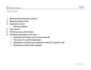© 2013 IBM Corporation
IBM Security Systems
Test cases
1. Blocking Web Application attacks
2. Blocking malicious files
3. Application control
• Blocking uploads
4. URL control
5. Enforcing user authentication
6. Identifying applications and users
• Application that takes up the most bandwidth
• Top users of a specific application
• Breakdown of network and application traffic for a specific user
• Breakdown of Web traffic category
 