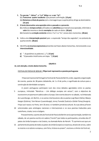 2
V.1
1. No poema “ Adeus”, o “eu” dirige-se a um “tu”.
1.1.Transcreve quatro vocábulos que provam a afirmação. (15 pts)
1.2.Relaciona o títulodo poema com a mensagemque osujeito plírico dirige ao destinatário.
(15 pts)
2. O texto desenvolve uma oposição entre o passado e o presente.
2.1.Indicaos temposverbais utilizados e osadvérbiosque marcamessa oposição, referindo o
valor dos mesmos e dando exemplos de cada um deles. (20 pts)
2.2.Caracteriza a relação existente entre o “eu” e o “tu”, nesses dois momentos. (20 pts)
3. Indica uma interpretação possível para a expressão “tempo dos segredos”, no contexto da
quarta estrofe. (20 pts)
4. Identificaosrecursosexpressivospresentesnasfrases abaixo transcritas, mencionando a sua
intencionalidade.
a) “ Já gastámos as palavras (…)”; ( 15 pts)
b) “ O passado é inútil como um trapo. “ ( 15 pts)
GRUPO II
Lê, com atenção, o texto abaixo transcrito.
5
10
15
FESTIVALDE POESIA DE BERLIM - Filipa Leal representa a poesia portuguesa
FilipaLeal representaPortugal noFestival de Poesiade Berlim,onde,segundoaorganização
do evento, poetas de 28 países debaterão, de 1 a 9 de junho, o significado da cultura para a
construção da identidade europeia.
A jovem portuguesa participará num dos cinco debates agendados entre os poetas
europeus, intitulado “Renshi.eu – Um diálogo europeu em versos”, com o objectivo de
escreveremumpoemaemcadeiasobre a Europa. Este evento decorre no sábado, na Embaixada
do Luxemburgo, em Berlim, e os outros interlocutores são os poetas Luigi Nacci (Itália), Maarja
Kangro (Estónia), Tom Reisen (Luxemburgo), Jenny Tunedal (Suécia) e Zoltán Tolvaj (Hungria).
Filipa Leal nasceu no Porto, tem 33 anos e é também jornalista cultural. As suas obras já foram
selecionadas para antologias nacionais e internacionais e os seus poemas traduzidos para
castelhano, croata, turco e búlgaro.
Provavelmente,opontoaltodo Festival de Poesiade Berlim seráaapresentação,tambémno
sábado, de um poema escrito em cadeia (“renshi”) por todos os participantes, oriundos dos 27
países da União Europeia e da Croácia, na chamada Noite de Renshi. “É a primeira vez que um
parlamentode poetasde todosospaíses da UniãoEuropeiase expressa,atravésde versos, sobre
os receios e os valores europeus, com fúria, tristeza ou prazer”, escreveu o diretor do Festival,
 