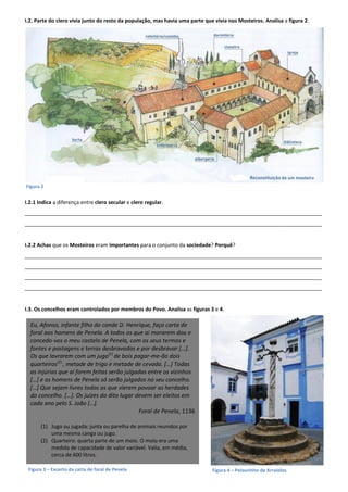 I.2. Parte do clero vivia junto do resto da população, mas havia uma parte que vivia nos Mosteiros. Analisa a figura 2.
I.2.1 Indica a diferença entre clero secular e clero regular.
______________________________________________________________________________________________________
______________________________________________________________________________________________________
I.2.2 Achas que os Mosteiros eram importantes para o conjunto da sociedade? Porquê?
______________________________________________________________________________________________________
______________________________________________________________________________________________________
______________________________________________________________________________________________________
______________________________________________________________________________________________________
I.3. Os concelhos eram controlados por membros do Povo. Analisa as figuras 3 e 4.
Figura 3 – Excerto da carta de foral de Penela
Figura 2
Figura 4 – Pelourinho de Arraiolos
Eu, Afonso, infante filho do conde D. Henrique, faço carta de
foral aos homens de Penela. A todos os que aí morarem dou e
concedo-vos o meu castelo de Penela, com os seus termos e
fontes e pastagens e terras desbravadas e por desbravar […].
Os que lavrarem com um jugo(1)
de bois pagar-me-ão dois
quarteiros(2)
, metade de trigo e metade de cevada. […] Todas
as injúrias que aí forem feitas serão julgadas entre os vizinhos
[…] e os homens de Penela só serão julgados no seu concelho.
[…] Que sejam livres todos os que vierem povoar as herdades
do concelho. […]. Os juízes do dito lugar devem ser eleitos em
cada ano pelo S. João […].
Foral de Penela, 1136
(1) Jugo ou jugada: junta ou parelha de animais reunidos por
uma mesma canga ou jugo.
(2) Quarteiro: quarta parte de um moio. O moio era uma
medida de capacidade de valor variável. Valia, em média,
cerca de 600 litros.
 