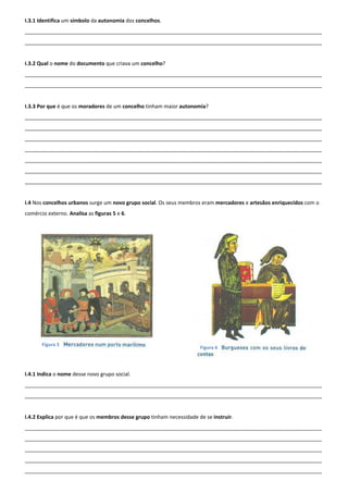 I.3.1 Identifica um símbolo da autonomia dos concelhos.
______________________________________________________________________________________________________
______________________________________________________________________________________________________
I.3.2 Qual o nome do documento que criava um concelho?
______________________________________________________________________________________________________
______________________________________________________________________________________________________
I.3.3 Por que é que os moradores de um concelho tinham maior autonomia?
______________________________________________________________________________________________________
______________________________________________________________________________________________________
______________________________________________________________________________________________________
______________________________________________________________________________________________________
______________________________________________________________________________________________________
______________________________________________________________________________________________________
______________________________________________________________________________________________________
I.4 Nos concelhos urbanos surge um novo grupo social. Os seus membros eram mercadores e artesãos enriquecidos com o
comércio externo. Analisa as figuras 5 e 6.
I.4.1 Indica o nome desse novo grupo social.
______________________________________________________________________________________________________
______________________________________________________________________________________________________
I.4.2 Explica por que é que os membros desse grupo tinham necessidade de se instruir.
______________________________________________________________________________________________________
______________________________________________________________________________________________________
______________________________________________________________________________________________________
______________________________________________________________________________________________________
______________________________________________________________________________________________________
Figura 5
Figura 6
 