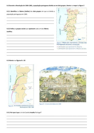 II.2 Durante a Revolução de 1383-1385, a população portuguesa dividiu-se em dois grupos. Atenta no mapa da figura 7.
II.2.1 Identifica os líderes (chefes) dos dois grupos em que se dividia a
população portuguesa em 1383.
____________________________________________________________
____________________________________________________________
____________________________________________________________
II.2.2 Indica os grupos sociais que apoiavam cada um dos líderes.
Justifica.
____________________________________________________________
____________________________________________________________
____________________________________________________________
____________________________________________________________
____________________________________________________________
____________________________________________________________
______________________________________________________________________________________________________
______________________________________________________________________________________________________
II.3 Atenta nas figuras 8 a 10.
II.3.1 Por que é que o rei de Castela invadiu Portugal?
______________________________________________________________________________________________________
______________________________________________________________________________________________________
______________________________________________________________________________________________________
______________________________________________________________________________________________________
______________________________________________________________________________________________________
Figura 7
Figura 8
Figura 9 – O cerco de Lisboa em 1384
 