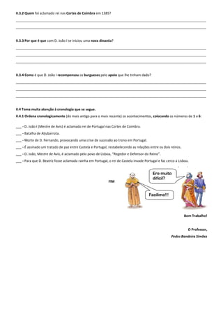II.3.2 Quem foi aclamado rei nas Cortes de Coimbra em 1385?
______________________________________________________________________________________________________
______________________________________________________________________________________________________
II.3.3 Por que é que com D. João I se iniciou uma nova dinastia?
______________________________________________________________________________________________________
______________________________________________________________________________________________________
______________________________________________________________________________________________________
II.3.4 Como é que D. João I recompensou os burgueses pelo apoio que lhe tinham dado?
______________________________________________________________________________________________________
______________________________________________________________________________________________________
______________________________________________________________________________________________________
II.4 Toma muita atenção à cronologia que se segue.
II.4.1 Ordena cronologicamente (do mais antigo para o mais recente) os acontecimentos, colocando os números de 1 a 6:
___ - D. João I (Mestre de Avis) é aclamado rei de Portugal nas Cortes de Coimbra.
___ - Batalha de Aljubarrota.
___ - Morte de D. Fernando, provocando uma crise de sucessão ao trono em Portugal.
___ - É assinado um tratado de paz entre Castela e Portugal, restabelecendo as relações entre os dois reinos.
___ - D. João, Mestre de Avis, é aclamado pelo povo de Lisboa, “Regedor e Defensor do Reino”.
___ - Para que D. Beatriz fosse aclamada rainha em Portugal, o rei de Castela invade Portugal e faz cerco a Lisboa.
FIM
Bom Trabalho!
O Professor,
Pedro Bandeira Simões
Era muito
difícil?
Facílimo!!!
 