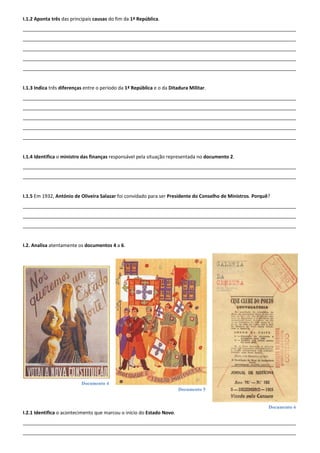 Documento 4
Documento 5
Documento 6
I.1.2 Aponta três das principais causas do fim da 1ª República.
______________________________________________________________________________________________________
______________________________________________________________________________________________________
______________________________________________________________________________________________________
______________________________________________________________________________________________________
______________________________________________________________________________________________________
I.1.3 Indica três diferenças entre o período da 1ª República e o da Ditadura Militar.
______________________________________________________________________________________________________
______________________________________________________________________________________________________
______________________________________________________________________________________________________
______________________________________________________________________________________________________
______________________________________________________________________________________________________
I.1.4 Identifica o ministro das finanças responsável pela situação representada no documento 2.
______________________________________________________________________________________________________
______________________________________________________________________________________________________
I.1.5 Em 1932, António de Oliveira Salazar foi convidado para ser Presidente do Conselho de Ministros. Porquê?
______________________________________________________________________________________________________
______________________________________________________________________________________________________
______________________________________________________________________________________________________
I.2. Analisa atentamente os documentos 4 a 6.
I.2.1 Identifica o acontecimento que marcou o início do Estado Novo.
______________________________________________________________________________________________________
______________________________________________________________________________________________________
 
