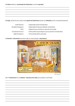 Documento 7
I.2.2 Quem elaborou a Constituição do Estado Novo e como foi aprovada?
______________________________________________________________________________________________________
______________________________________________________________________________________________________
______________________________________________________________________________________________________
______________________________________________________________________________________________________
______________________________________________________________________________________________________
I.2.3 Liga, através de setas, cada um dos suportes do Estado Novo (quadro A) à definição que lhe corresponde (quadro B).
União Nacional >
Mocidade Portuguesa >
PIDE >
Comissão de Censura >
Legião Portuguesa >
< Organização juvenil do Estado Novo
< Organização armada para defender o Estado Novo
< Organismo que controlava os meios de comunicação
< Polícia política que perseguia os que se opunham ao Estado Novo
< Único partido político autorizado
I.3. Recorda os documentos anteriores e vê, com muita atenção, o documento 7.
I.3.1 “O Estado Novo foi uma ditadura.” Apresenta três razões que justifiquem a afirmação.
______________________________________________________________________________________________________
______________________________________________________________________________________________________
______________________________________________________________________________________________________
______________________________________________________________________________________________________
______________________________________________________________________________________________________
______________________________________________________________________________________________________
______________________________________________________________________________________________________
______________________________________________________________________________________________________
______________________________________________________________________________________________________
______________________________________________________________________________________________________
 