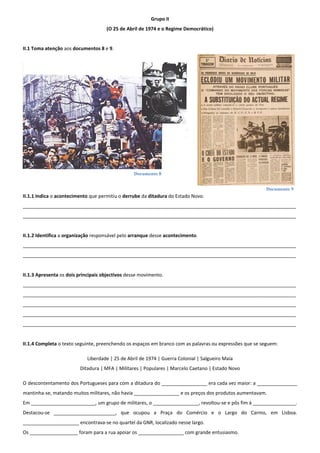 Documento 8
Documento 9
Grupo II
(O 25 de Abril de 1974 e o Regime Democrático)
II.1 Toma atenção aos documentos 8 e 9.
II.1.1 Indica o acontecimento que permitiu o derrube da ditadura do Estado Novo.
______________________________________________________________________________________________________
______________________________________________________________________________________________________
II.1.2 Identifica a organização responsável pelo arranque desse acontecimento.
______________________________________________________________________________________________________
______________________________________________________________________________________________________
II.1.3 Apresenta os dois principais objectivos desse movimento.
______________________________________________________________________________________________________
______________________________________________________________________________________________________
______________________________________________________________________________________________________
______________________________________________________________________________________________________
______________________________________________________________________________________________________
II.1.4 Completa o texto seguinte, preenchendo os espaços em branco com as palavras ou expressões que se seguem:
Liberdade | 25 de Abril de 1974 | Guerra Colonial | Salgueiro Maia
Ditadura | MFA | Militares | Populares | Marcelo Caetano | Estado Novo
O descontentamento dos Portugueses para com a ditadura do _________________ era cada vez maior: a _______________
mantinha-se, matando muitos militares, não havia _________________ e os preços dos produtos aumentavam.
Em ________________________, um grupo de militares, o _________________, revoltou-se e pôs fim à ________________.
Destacou-se _______________________, que ocupou a Praça do Comércio e o Largo do Carmo, em Lisboa.
_____________________ encontrava-se no quartel da GNR, localizado nesse largo.
Os __________________ foram para a rua apoiar os _________________ com grande entusiasmo.
 