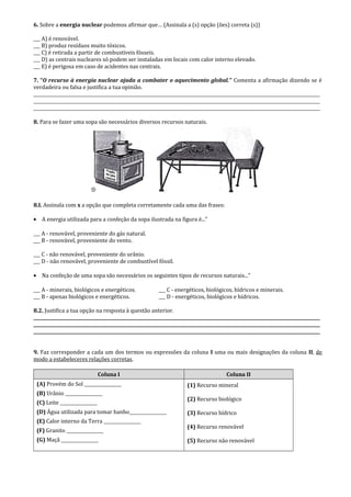 6. Sobre a energia nuclear podemos afirmar que… (Assinala a (s) opção (ões) correta (s))
___ A) é renovável.
___ B) produz resíduos muito tóxicos.
___ C) é retirada a partir de combustíveis fósseis.
___ D) as centrais nucleares só podem ser instaladas em locais com calor interno elevado.
___ E) é perigosa em caso de acidentes nas centrais.
7. “O recurso à energia nuclear ajuda a combater o aquecimento global.” Comenta a afirmação dizendo se é
verdadeira ou falsa e justifica a tua opinião.
___________________________________________________________________________________________________________________________________
___________________________________________________________________________________________________________________________________
___________________________________________________________________________________________________________________________________
8. Para se fazer uma sopa são necessários diversos recursos naturais.
8.I. Assinala com x a opção que completa corretamente cada uma das frases:
• A energia utilizada para a confeção da sopa ilustrada na figura é..."
___ A - renovável, proveniente do gás natural.
___ B - renovável, proveniente do vento.
___ C - não renovável, proveniente do urânio.
___ D - não renovável, proveniente de combustível fóssil.
• Na confeção de uma sopa são necessários os seguintes tipos de recursos naturais..."
___ A - minerais, biológicos e energéticos. ___ C - energéticos, biológicos, hídricos e minerais.
___ B - apenas biológicos e energéticos. ___ D - energéticos, biológicos e hídricos.
8.2. Justifica a tua opção na resposta à questão anterior.
___________________________________________________________________________________________________________________________________
___________________________________________________________________________________________________________________________________
___________________________________________________________________________________________________________________________________
9. Faz corresponder a cada um dos termos ou expressões da coluna I uma ou mais designações da coluna II, de
modo a estabeleceres relações corretas.
Coluna I Coluna II
(A) Provém do Sol _________________
(B) Urânio _________________
(C) Leite _________________
(D) Água utilizada para tomar banho_________________
(E) Calor interno da Terra _________________
(F) Granito _________________
(G) Maçã _________________
(1) Recurso mineral
(2) Recurso biológico
(3) Recurso hídrico
(4) Recurso renovável
(5) Recurso não renovável
 