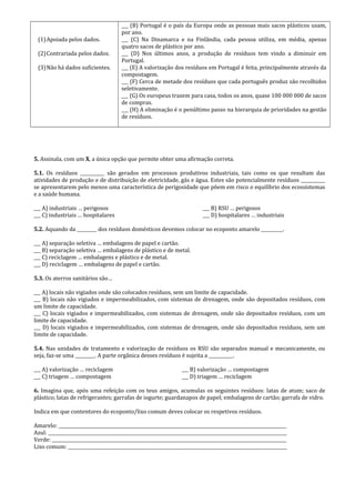 (1)Apoiada pelos dados.
(2)Contrariada pelos dados.
(3)Não há dados suficientes.
___ (B) Portugal é o país da Europa onde as pessoas mais sacos plásticos usam,
por ano.
___ (C) Na Dinamarca e na Finlândia, cada pessoa utiliza, em média, apenas
quatro sacos de plástico por ano.
___ (D) Nos últimos anos, a produção de resíduos tem vindo a diminuir em
Portugal.
___ (E) A valorização dos resíduos em Portugal é feita, principalmente através da
compostagem.
___ (F) Cerca de metade dos resíduos que cada português produz são recolhidos
seletivamente.
___ (G) Os europeus trazem para casa, todos os anos, quase 100 000 000 de sacos
de compras.
___ (H) A eliminação é o penúltimo passo na hierarquia de prioridades na gestão
de resíduos.
5. Assinala, com um X, a única opção que permite obter uma afirmação correta.
5.1. Os resíduos ___________ são gerados em processos produtivos industriais, tais como os que resultam das
atividades de produção e de distribuição de eletricidade, gás e água. Estes são potencialmente resíduos ___________
se apresentarem pelo menos uma característica de perigosidade que põem em risco o equilíbrio dos ecossistemas
e a saúde humana.
___ A) industriais … perigosos ___ B) RSU … perigosos
___ C) industriais … hospitalares ___ D) hospitalares … industriais
5.2. Aquando da _________ dos resíduos domésticos devemos colocar no ecoponto amarelo __________.
___ A) separação seletiva … embalagens de papel e cartão.
___ B) separação seletiva … embalagens de plástico e de metal.
___ C) reciclagem … embalagens e plástico e de metal.
___ D) reciclagem … embalagens de papel e cartão.
5.3. Os aterros sanitários são…
___ A) locais não vigiados onde são colocados resíduos, sem um limite de capacidade.
___ B) locais não vigiados e impermeabilizados, com sistemas de drenagem, onde são depositados resíduos, com
um limite de capacidade.
___ C) locais vigiados e impermeabilizados, com sistemas de drenagem, onde são depositados resíduos, com um
limite de capacidade.
___ D) locais vigiados e impermeabilizados, com sistemas de drenagem, onde são depositados resíduos, sem um
limite de capacidade.
5.4. Nas unidades de tratamento e valorização de resíduos os RSU são separados manual e mecanicamente, ou
seja, faz-se uma _________. A parte orgânica desses resíduos é sujeita a ___________.
___ A) valorização … reciclagem ___ B) valorização … compostagem
___ C) triagem … compostagem ___ D) triagem … reciclagem
6. Imagina que, após uma refeição com os teus amigos, acumulas os seguintes resíduos: latas de atum; saco de
plástico; latas de refrigerantes; garrafas de iogurte; guardanapos de papel; embalagens de cartão; garrafa de vidro.
Indica em que contentores do ecoponto/lixo comum deves colocar os respetivos resíduos.
Amarelo: _______________________________________________________________________________________________________
Azul: ____________________________________________________________________________________________________________
Verde: __________________________________________________________________________________________________________
Lixo comum: ___________________________________________________________________________________________________
 