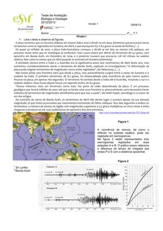 Teste de Avaliação
Biologia e Geologia
2012/2013
Nome: __________________________________________________ nº__ T:1
Versão 1 19/04/13
Grupo I
1- Leia o texto e observe as figuras.
A placa tectónica que se encontra debaixo do oceano Índico está a dividir-se em duas, fenómeno que provocará novos
terramotos como os registados em Sumatra, em Abril, e que alcançaram 8,7 e 8,2 graus na escala de Richter,(…).
Há quase 50 milhões de anos, a placa Indo-Australiana começou a dividir-se em dois ou mesmo três pedaços, um
processo muito lento que os sismólogos já conheciam. Esta rutura estará por detrás do terramoto de 9,2 graus, com
epicentro em Banda Aceh, em Dezembro de 2004, e o posterior tsunami que provocou 228 mil vítimas no sudeste
asiático, bem como os sismos que em Abril passado se sentiram em Sumatra (Indonésia).
A atividade sísmica entre a Índia e a Austrália era já significativa antes dos movimentos de Abril deste ano, mas
aumentou consideravelmente desde o terramoto de Banda Aceh, explicam os investigadores. “A deformação da
placa pode originar terramotos de magnitudes nunca antes registadas”, diz Delescluse, (…).
Não existe ainda uma fronteira clara que divida a placa, mas possivelmente surgirá entre o oeste de Sumatra e o
sudeste da Índia. O primeiro terramoto, de 8,7 graus, foi desencadeado pela ocorrência de pelo menos quatro
fissuras na placa, em apenas 160 segundos. O terramoto foi sentido desde a Índia até à Austrália, incluindo o sul e o
sudeste asiático. Duas horas depois houve um segundo sismo, de 8,2 graus.
“Nunca tínhamos visto um terramoto como este. Faz parte da cisão desordenada da placa. É um processo
geológico que levará milhões de anos até que se forme uma nova fronteira e, provavelmente, será necessário haver
milhares de terramotos de magnitudes semelhantes para que isso suceda”, diz Keith Koper, sismólogo e co-autor de
um dos artigos.
Ao contrário do sismo de Banda Aceh, os terramotos de Abril não deram lugar a tsunami apesar da sua elevada
magnitude, já que foram provocados por movimentos horizontais de falhas oblíquas. Nos dias seguintes a ambos os
terramotos, o número de sismos na região com magnitudes superiores a 5,5 graus multiplicou-se cinco vezes e estes
chegaram a produzir-se até 1500 quilómetros do epicentro dos dois primeiros.
http://www.cienciahoje.pt/index.php?oid=55713&op=all
Figura 1
A ocorrência de sismos, tal como o
referido no sudeste asiático, pode ser
registada em sismogramas.
Na figura 2 estão representados dois
sismogramas registados em duas
estações A e B. O gráfico anexo relaciona
a diferença de tempo de chegada das
ondas P e S com a distância epicentral.
Figura 2
1
Sri LanKa
2
Banda Aceh
1 2
 