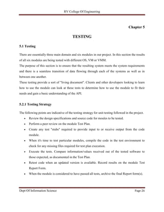 RV College Of Engineering
Dept Of Information Science Page 26
Chapter 5
TESTING
5.1 Testing
There are essentially three main domain and six modules in our project. In this section the results
of all six modules are being tested with different OS, VM or VMM.
The purpose of this section is to ensure that the resulting system meets the system requirements
and there is a seamless transition of data flowing through each of the systems as well as in
between one another.
These testing provide a sort of "living document". Clients and other developers looking to learn
how to use the module can look at these tests to determine how to use the module to fit their
needs and gain a basic understanding of the API.
5.2.1 Testing Strategy
The following points are indicative of the testing strategy for unit testing followed in the project.
 Review the design specifications and source code for moules to be tested.
 Perform a peer review on the module Test Plan.
 Create any test "stubs" required to provide input to or receive output from the code
module.
 When it's time to test particular modules, compile the code in the test environment to
check for any missing files required for test plan execution.
 Execute the tests. Compare information/values received out of the tested software to
those expected, as documented in the Test Plan.
 Retest code when an updated version is available. Record results on the module Test
Report Form.
 When the module is considered to have passed all tests, archive the final Report form(s).
 