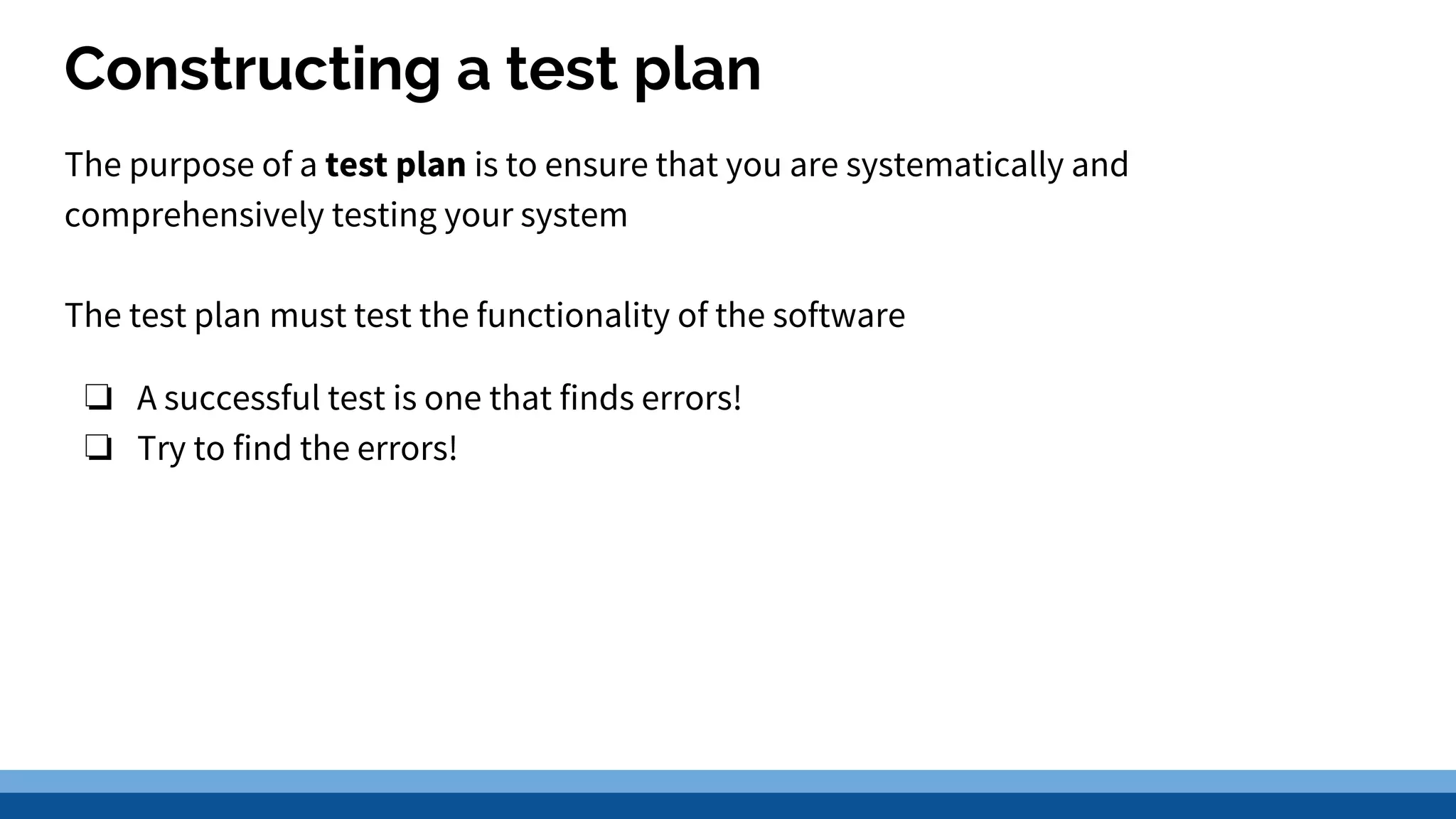 Constructing a test plan The purpose of a test plan is to ensure that you are systematically and comprehensively testing your system The test plan must test the functionality of the software ❏ A successful test is one that finds errors! ❏ Try to find the errors! 