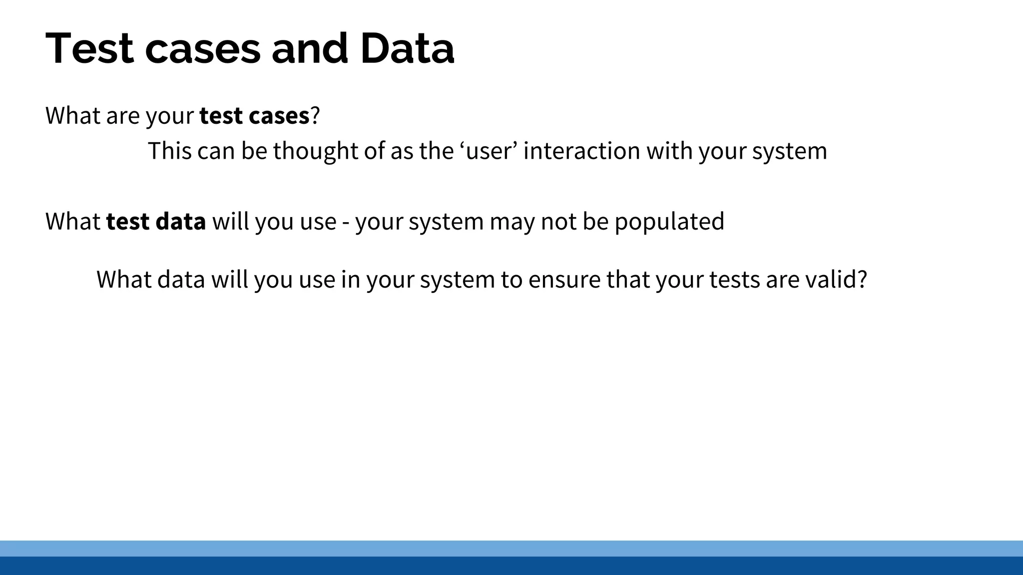 Test cases and Data What are your test cases? This can be thought of as the ‘user’ interaction with your system What test data will you use - your system may not be populated What data will you use in your system to ensure that your tests are valid? 