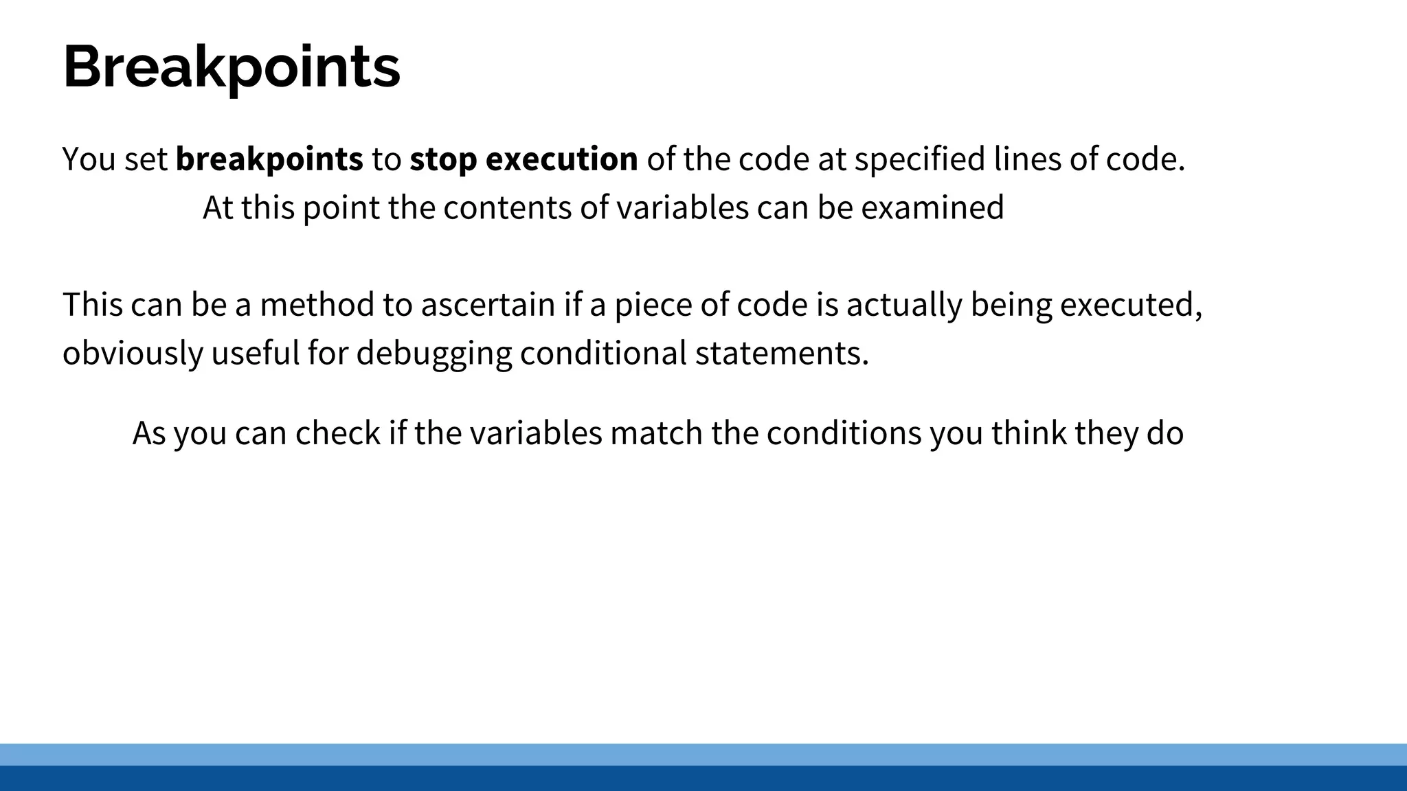 Breakpoints You set breakpoints to stop execution of the code at specified lines of code. At this point the contents of variables can be examined This can be a method to ascertain if a piece of code is actually being executed, obviously useful for debugging conditional statements. As you can check if the variables match the conditions you think they do 