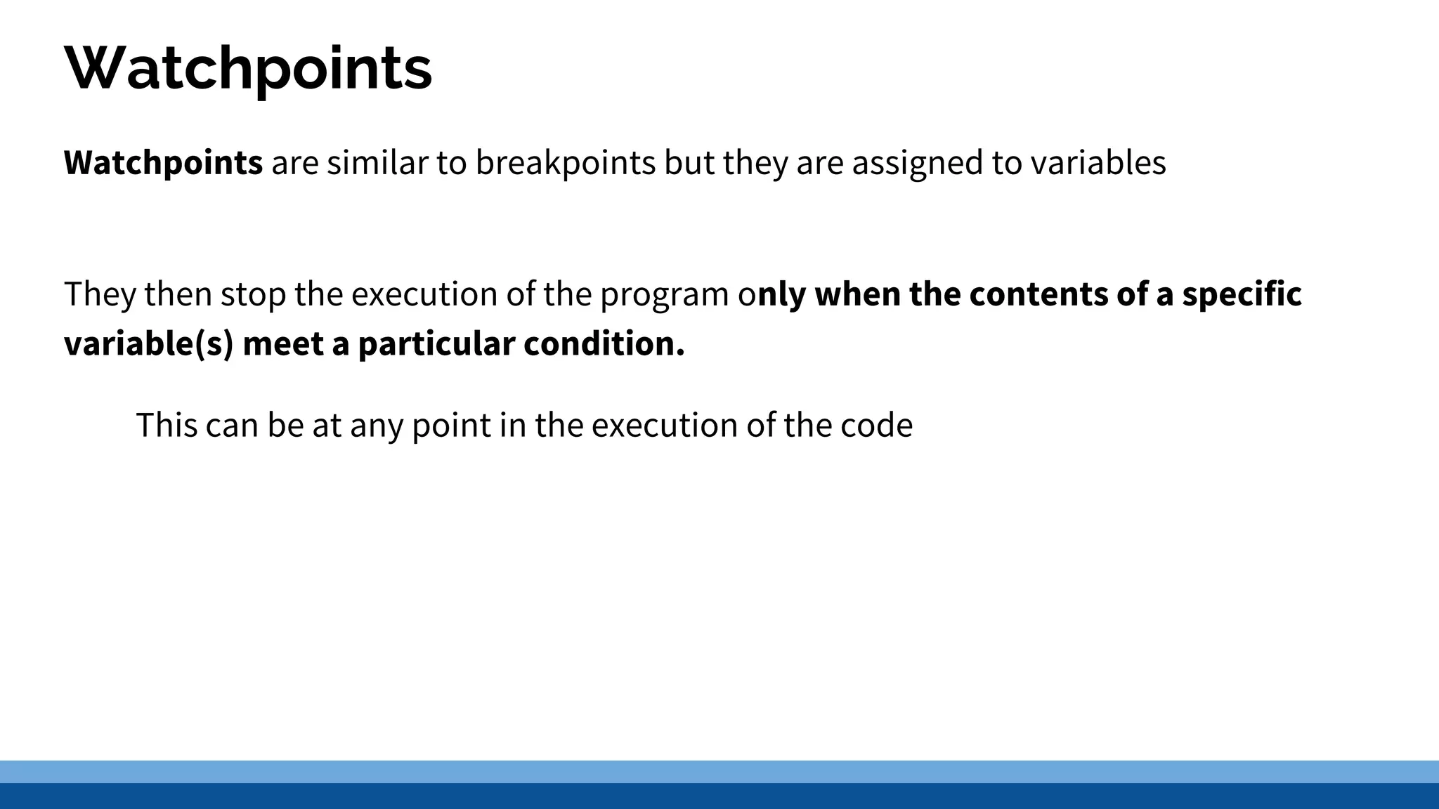 Watchpoints Watchpoints are similar to breakpoints but they are assigned to variables They then stop the execution of the program only when the contents of a specific variable(s) meet a particular condition. This can be at any point in the execution of the code 