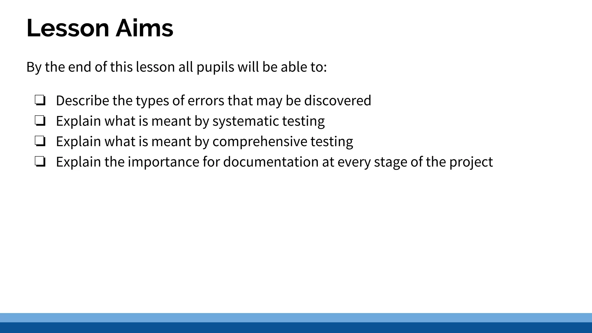 Lesson Aims By the end of this lesson all pupils will be able to: ❏ Describe the types of errors that may be discovered ❏ Explain what is meant by systematic testing ❏ Explain what is meant by comprehensive testing ❏ Explain the importance for documentation at every stage of the project 