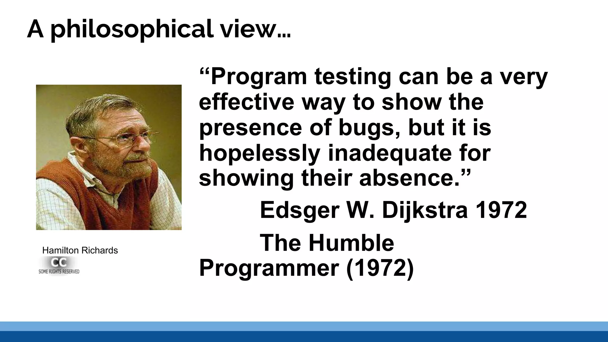 A philosophical view… “Program testing can be a very effective way to show the presence of bugs, but it is hopelessly inadequate for showing their absence.” Edsger W. Dijkstra 1972 The Humble Programmer (1972) Hamilton Richards 