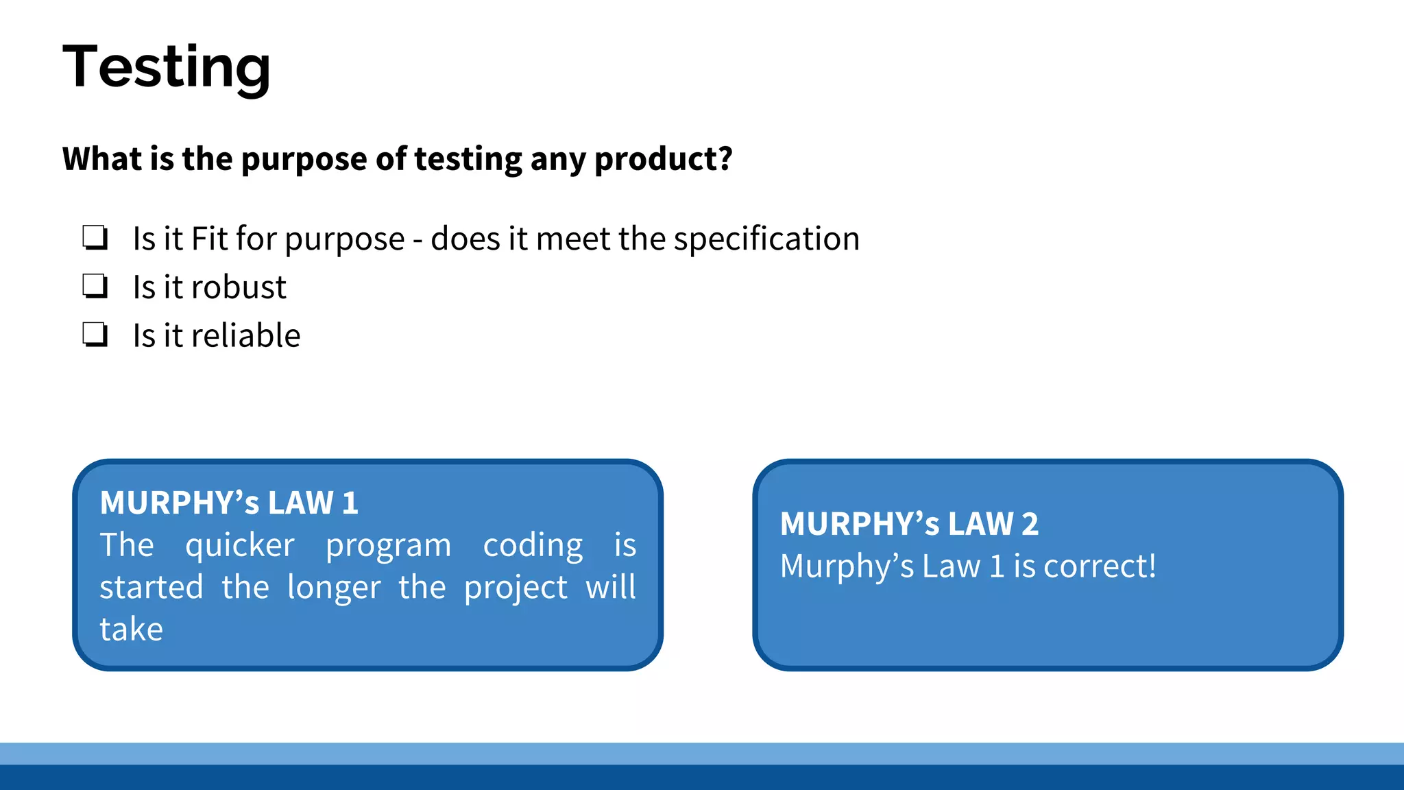 Testing What is the purpose of testing any product? ❏ Is it Fit for purpose - does it meet the specification ❏ Is it robust ❏ Is it reliable MURPHY’s LAW 1 The quicker program coding is started the longer the project will take MURPHY’s LAW 2 Murphy’s Law 1 is correct! 