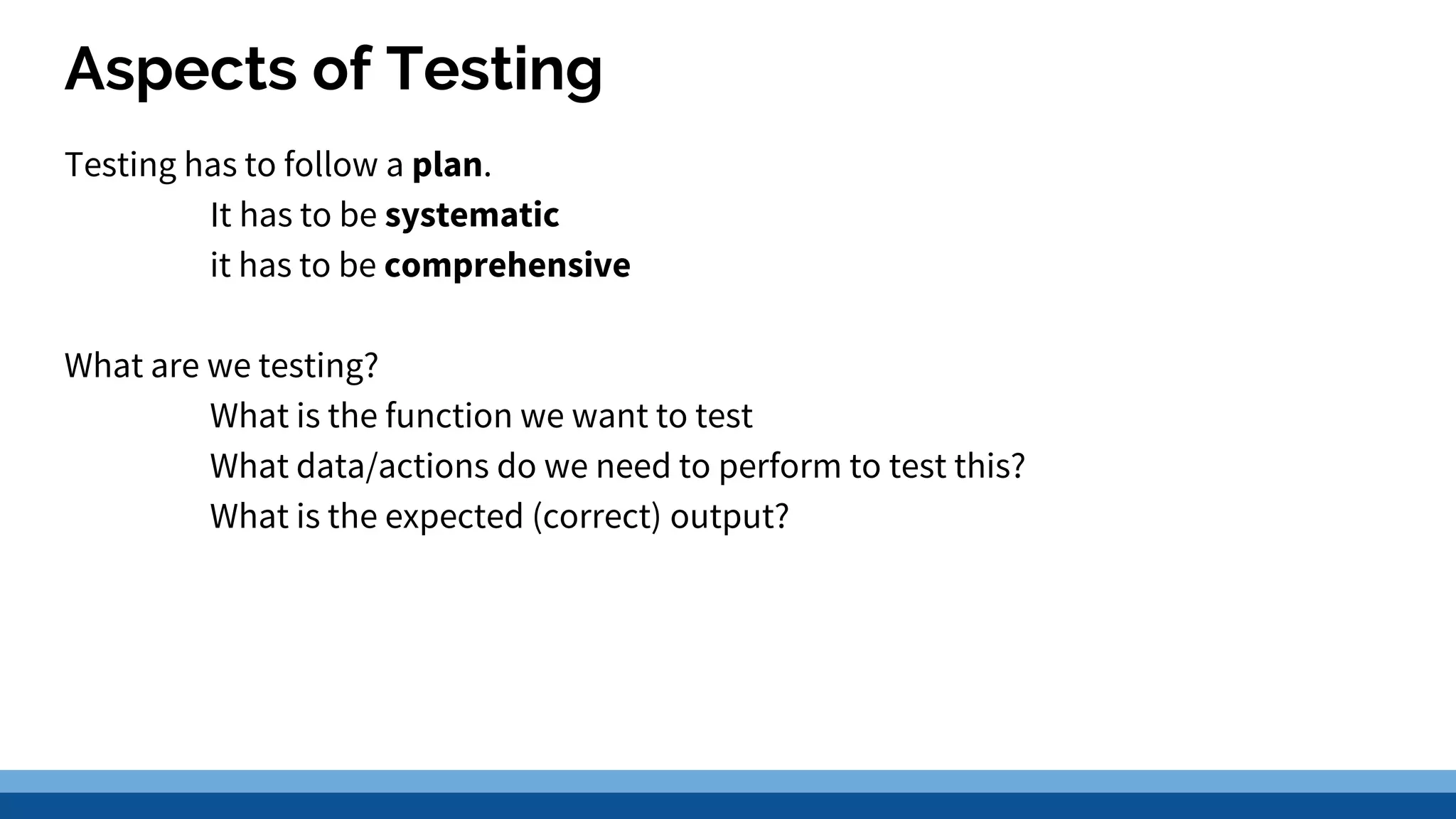 Aspects of Testing Testing has to follow a plan. It has to be systematic it has to be comprehensive What are we testing? What is the function we want to test What data/actions do we need to perform to test this? What is the expected (correct) output? 