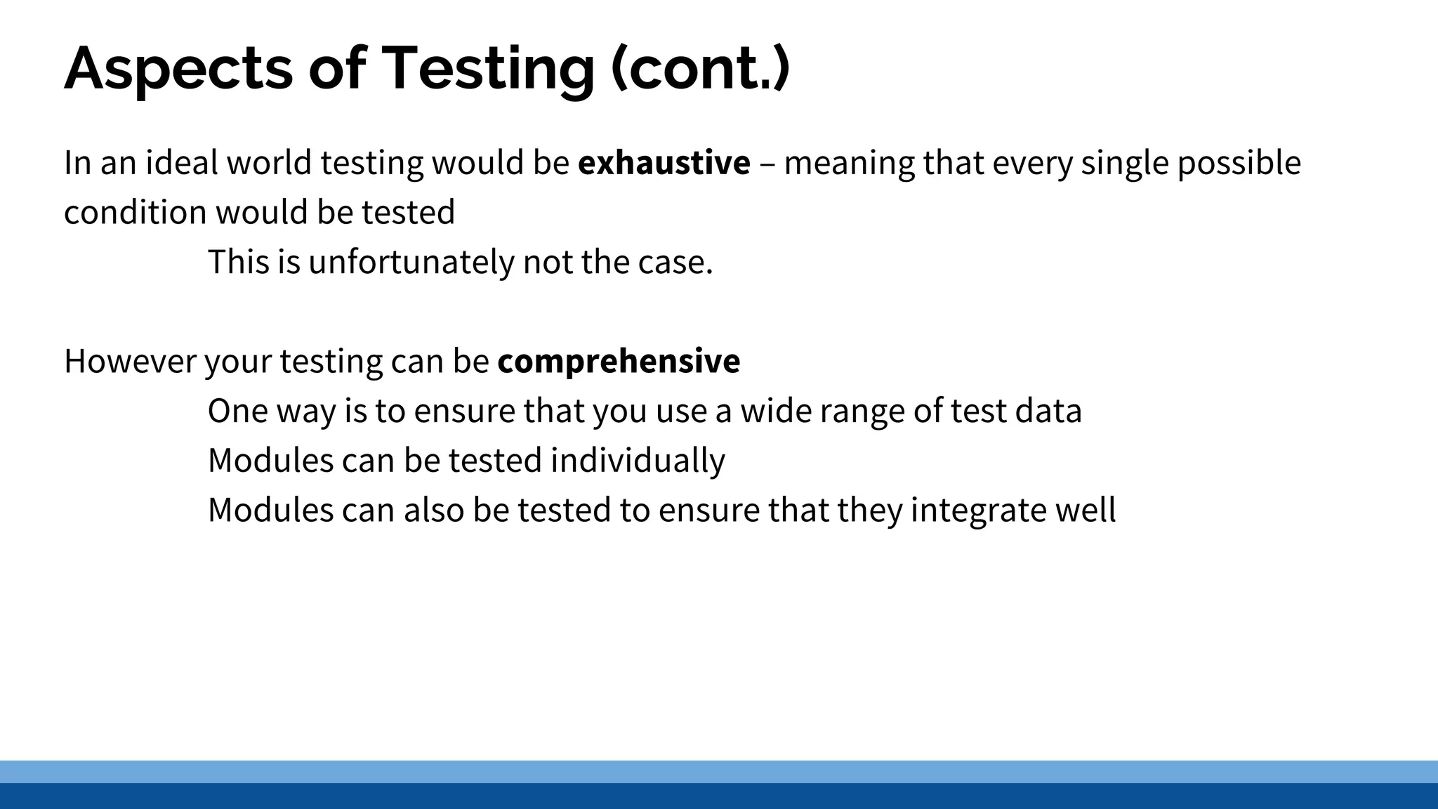 Aspects of Testing (cont.) In an ideal world testing would be exhaustive – meaning that every single possible condition would be tested This is unfortunately not the case. However your testing can be comprehensive One way is to ensure that you use a wide range of test data Modules can be tested individually Modules can also be tested to ensure that they integrate well 