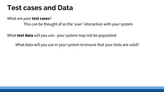 Test cases and Data
What are your test cases?
This can be thought of as the ‘user’ interaction with your system
What test data will you use - your system may not be populated
What data will you use in your system to ensure that your tests are valid?
 