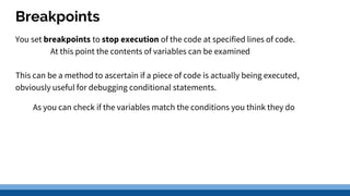 Breakpoints
You set breakpoints to stop execution of the code at specified lines of code.
At this point the contents of variables can be examined
This can be a method to ascertain if a piece of code is actually being executed,
obviously useful for debugging conditional statements.
As you can check if the variables match the conditions you think they do
 