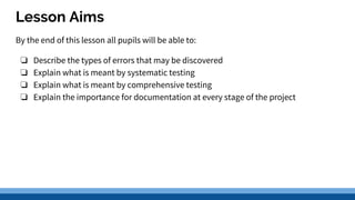 Lesson Aims
By the end of this lesson all pupils will be able to:
❏ Describe the types of errors that may be discovered
❏ Explain what is meant by systematic testing
❏ Explain what is meant by comprehensive testing
❏ Explain the importance for documentation at every stage of the project
 