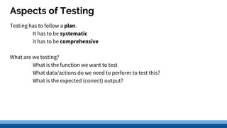 Aspects of Testing
Testing has to follow a plan.
It has to be systematic
it has to be comprehensive
What are we testing?
What is the function we want to test
What data/actions do we need to perform to test this?
What is the expected (correct) output?
 