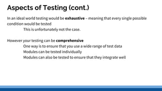 Aspects of Testing (cont.)
In an ideal world testing would be exhaustive – meaning that every single possible
condition would be tested
This is unfortunately not the case.
However your testing can be comprehensive
One way is to ensure that you use a wide range of test data
Modules can be tested individually
Modules can also be tested to ensure that they integrate well
 