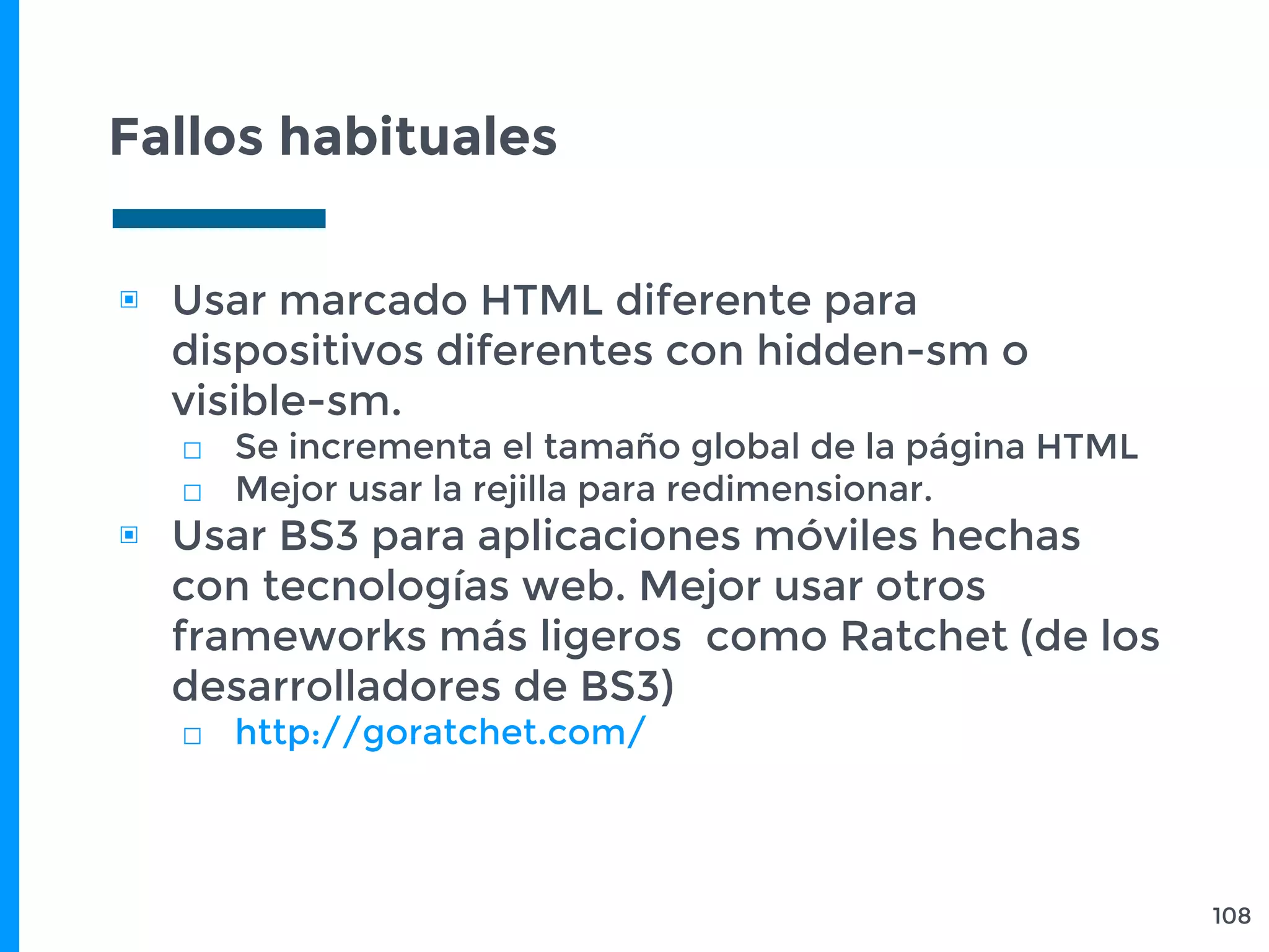 Fallos habituales
108
▣ Usar marcado HTML diferente para
dispositivos diferentes con hidden-sm o
visible-sm.
□ Se incrementa el tamaño global de la página HTML
□ Mejor usar la rejilla para redimensionar.
▣ Usar BS3 para aplicaciones móviles hechas
con tecnologías web. Mejor usar otros
frameworks más ligeros como Ratchet (de los
desarrolladores de BS3)
□ http://goratchet.com/
 