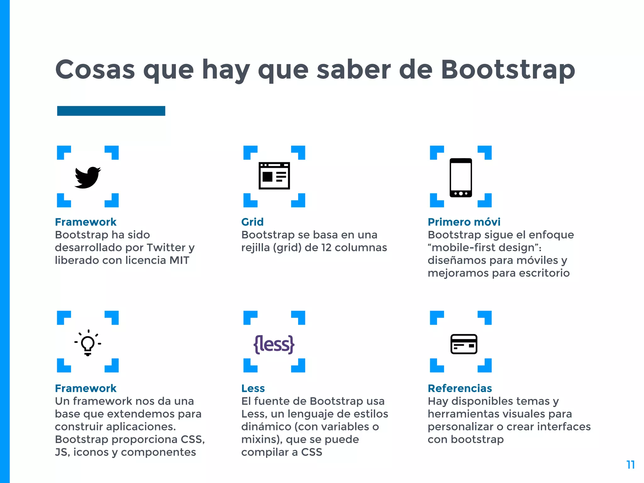 Cosas que hay que saber de Bootstrap
Framework
Bootstrap ha sido
desarrollado por Twitter y
liberado con licencia MIT
Grid
Bootstrap se basa en una
rejilla (grid) de 12 columnas
Primero móvi
Bootstrap sigue el enfoque
“mobile-first design”:
diseñamos para móviles y
mejoramos para escritorio
Framework
Un framework nos da una
base que extendemos para
construir aplicaciones.
Bootstrap proporciona CSS,
JS, iconos y componentes
Less
El fuente de Bootstrap usa
Less, un lenguaje de estilos
dinámico (con variables o
mixins), que se puede
compilar a CSS
Referencias
Hay disponibles temas y
herramientas visuales para
personalizar o crear interfaces
con bootstrap
11
 