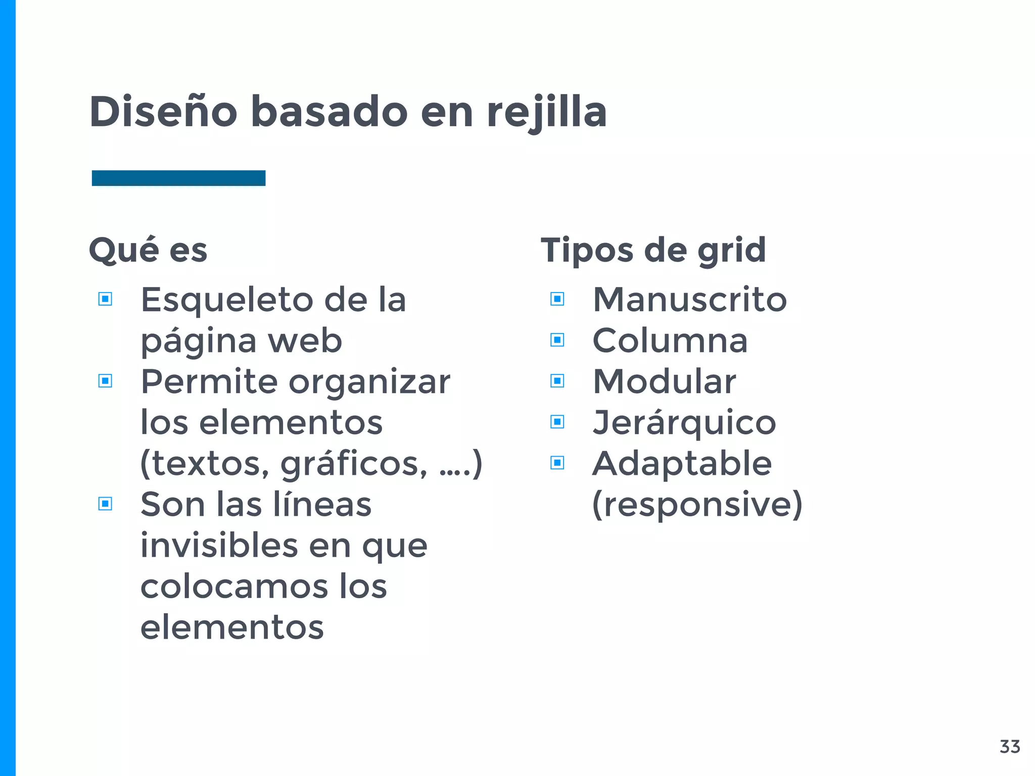 Diseño basado en rejilla
33
Qué es
▣ Esqueleto de la
página web
▣ Permite organizar
los elementos
(textos, gráficos, ….)
▣ Son las líneas
invisibles en que
colocamos los
elementos
Tipos de grid
▣ Manuscrito
▣ Columna
▣ Modular
▣ Jerárquico
▣ Adaptable
(responsive)
 