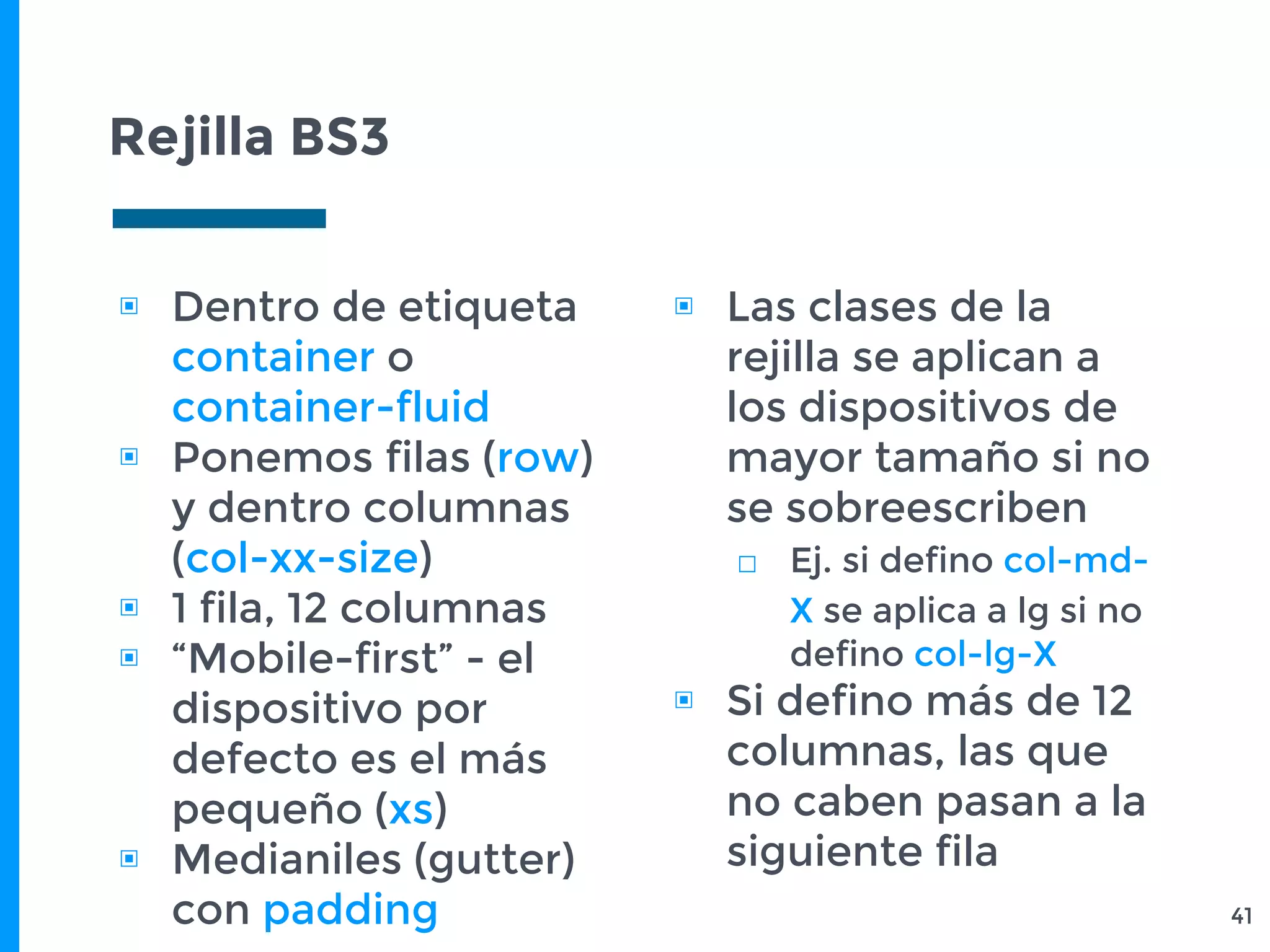 Rejilla BS3
41
▣ Dentro de etiqueta
container o
container-fluid
▣ Ponemos filas (row)
y dentro columnas
(col-xx-size)
▣ 1 fila, 12 columnas
▣ “Mobile-first” - el
dispositivo por
defecto es el más
pequeño (xs)
▣ Medianiles (gutter)
con padding
▣ Las clases de la
rejilla se aplican a
los dispositivos de
mayor tamaño si no
se sobreescriben
□ Ej. si defino col-md-
X se aplica a lg si no
defino col-lg-X
▣ Si defino más de 12
columnas, las que
no caben pasan a la
siguiente fila
 