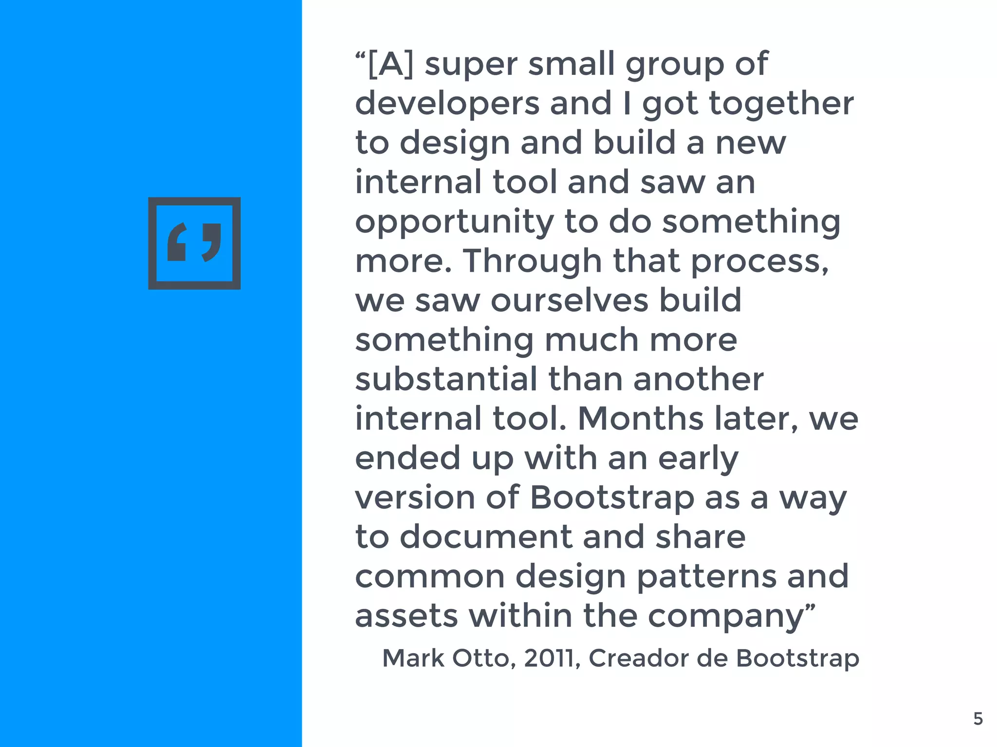 ‘’
5
“[A] super small group of
developers and I got together
to design and build a new
internal tool and saw an
opportunity to do something
more. Through that process,
we saw ourselves build
something much more
substantial than another
internal tool. Months later, we
ended up with an early
version of Bootstrap as a way
to document and share
common design patterns and
assets within the company”
Mark Otto, 2011, Creador de Bootstrap
 