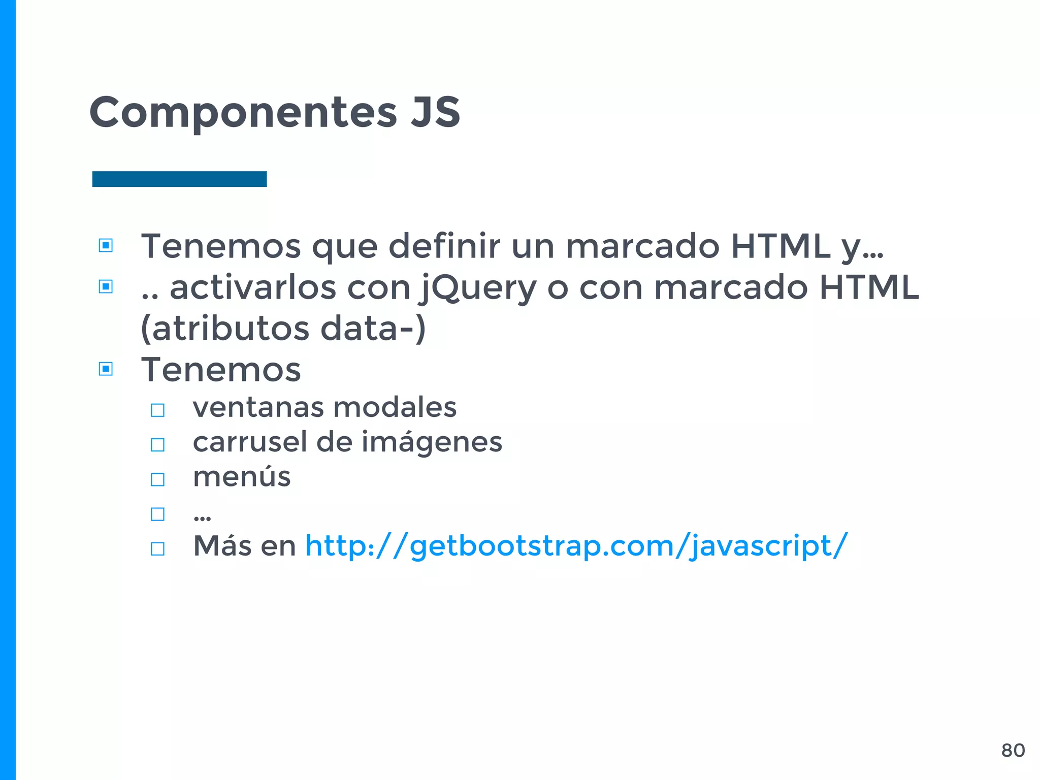 Componentes JS
▣ Tenemos que definir un marcado HTML y…
▣ .. activarlos con jQuery o con marcado HTML
(atributos data-)
▣ Tenemos
□ ventanas modales
□ carrusel de imágenes
□ menús
□ …
□ Más en http://getbootstrap.com/javascript/
80
 